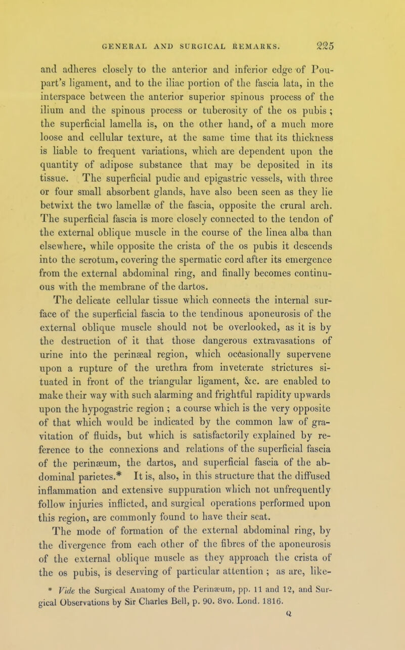 and adheres closely to the anterior and inferior edge of Pou- part’s ligament, and to the iliac portion of the fascia lata, in the interspace between the anterior superior spinous process of the ilium and the spinous process or tuberosity of the os pubis; the superficial lamella is, on the other hand, of a much more loose and cellular texture, at the same time that its thickness is liable to frequent variations, which are dependent upon the quantity of adipose substance that may be deposited in its tissue. The superficial pudic and epigastric vessels, with three or four small absorbent glands, have also been seen as they lie betwixt the two lamellae of the fascia, opposite the crural arch. The superficial fascia is more closely connected to the tendon of the external oblique muscle in the course of the linea alba than elsewhere, while opposite the crista of the os pubis it descends into the scrotum, covering the spermatic cord after its emergence from the external abdominal ring, and finally becomes continu- ous with the membrane of the dartos. The delicate cellular tissue which connects the internal sur- face of the superficial fascia to the tendinous aponeurosis of the external oblique muscle should not be overlooked, as it is by the destruction of it that those dangerous extravasations of urine into the perinseal region, which occasionally supervene upon a rupture of the urethra from inveterate strictures si- tuated in front of the triangular ligament, &c. are enabled to make their way with such alarming and frightful rapidity upwards upon the hypogastric region ; a course which is the very opposite of that which would be indicated by the common law of gra- vitation of fluids, but which is satisfactorily explained by re- ference to the connexions and relations of the superficial fascia of the perinseum, the dartos, and superficial fascia of the ab- dominal parietes.* It is, also, in this structure that the diffused inflammation and extensive suppuration which not unfrequently follow injuries inflicted, and surgical operations performed upon this region, are commonly found to have their scat. The mode of formation of the external abdominal ring, by the divergence from each other of the fibres of the aponeurosis of the external oblique muscle as they approach the crista of the os pubis, is deserving of particular attention ; as are, like- • Vide the Surgical Anatomy of the Perinseuin, pp. ll and 12, and Sur- gical Observations by Sir Charles Bell, p. 90. 8vo. Lond. 1816. Q