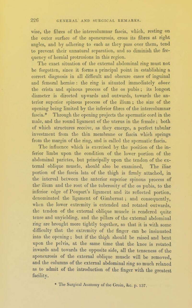 Avise, the fibres of the intercoluranar fascia, Avhich, resting on the outer surface of the aponeurosis, cross its fibres at right angles, and by adhering to each as they pass over them, tend to prevent their unnatural separation, and so diminish the fre- quency of hernial protrusions in this region. The exact situation of the external abdominal ring must not be forgotten, since it forms a principal point in establishing a correct diagnosis in all difficult and obscure cases of inguinal and femoral herniee : the ring is situated immediately above the crista and spinous process of the os pubis ; its longest diameter is directed upwards and outwards, towards the an- terior superior spinous process of the ilium ; the size of the opening being limited by the inferior fibres of the intercolumnar fascia.* Through the opening projects the spermatic cord in the male, and the round ligament of the uterus in the female ; both of Avhich structures receive, as they emerge, a perfect tubular inA'estment from the thin membrane or fiiscia Avhich springs from the margin of the ring, and is called the spermatic fascia. The influence Avhich is exercised by the position of the in- ferior limbs upon the condition of the lower portion of the abdominal parietes, but principally upon the tendon of the ex- ternal oblique muscle, should also be examined. The iliac portion of the fascia lata of the thigh is firmly attached, in the interval betAveen the anterior superior spinous process of the' ilium and the root of the tuberosity of the os pubis, to the inferior edge of Pouparfs ligament and its reflected portion, denominated the ligament of Gimbernat; and consequently, Avhen the loAver extremity is extended and rotated outAvards, the tendon of the external oblique muscle is rendered quite tense and unyielding, and the pillars of the external abdominal ring are brought more tightly together, so that it is with some difficulty that the extremity of the finger can be insinuated into the opening; but if the thigh should be raised and bent upon the pelvis, at the same time that the knee is rotated inwards and towards the opposite side, all the tenseness of the aponeurosis of the external oblique muscle Avill be removed, and the columns of the external abdominal ring so much relaxed as to admit of the introduction of the finger with the greatest facility. • Tlie Surgical Anatomy of the Groin, &c. p. 137.