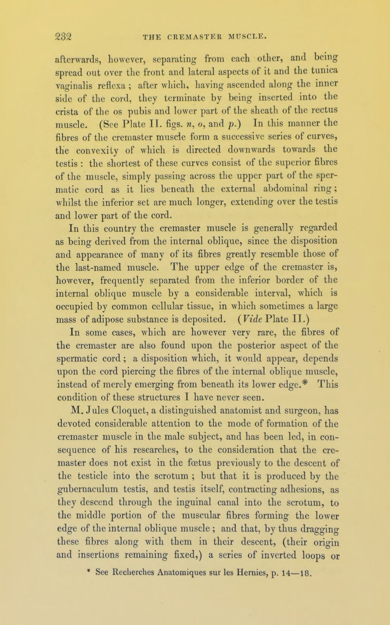 afterAvards, however, separating from each other, and being spread out over tlie front and lateral aspects of it and the tunica vaginalis reflexa ; after which, having ascended along the inner side of the cord, they terminate by being inserted into the crista of the os pubis and lower part of the sheath of the rectus muscle. (See Plate II. figs, n, o, and p.) In this manner the fibres of the cremaster muscle form a successive series of curves, the convexity of which is directed downwards towards the testis : the shortest of these curves consist of the superior fibres of the muscle, simply passing across the upper part of the sper- matic cord as it lies beneath the external abdominal ring; Avhilst the inferior set are much longer, extending over the testis and lower part of the cord. In this country the cremaster muscle is generally regarded as being derived from the internal oblique, since the disposition and appearance of many of its fibres greatly resemble those of the last-named muscle. The upper edge of the cremaster is, however, frequently separated from the inferior border of the internal oblique muscle by a considerable interval, Avhieh is occupied by common cellular tissue, in which sometimes a large mass of adipose substance is deposited. (Vide Plate II.) In some cases, Avhich are however very rare, the fibres of the eremaster are also found upon the posterior aspect of the spermatic cord; a disposition which, it Avould appear, depends upon the cord piercing the fibres of the internal oblique muscle, instead of merely emerging from beneath its lower edge.* This condition of these structures I have never seen. M. Jules Cloquet, a distinguished anatomist and surgeon, has devoted considerable attention to the mode of formation of the cremaster muscle in the male subject, and has been led, in con- sequence of his researches, to the eonsideration that the cre- master does not exist in the foetus previously to the descent of the testicle into the scrotum ; but that it is produced by the gubernaculum testis, and testis itself, contracting adhesions, as they descend through the inguinal canal into the scrotum, to the middle portion of the muscular fibres forming the lower edge of the internal oblique muscle ; and that, by thus dragging these fibres along Avith them in their descent, (their origin and insertions remaining fixed,) a series of inverted loops or * See Reclierches Anatomiques sur les Hernies, p. 14—18.