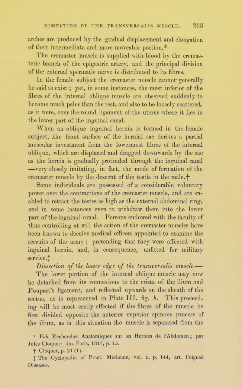 arches are produced by tlie gradual displacement and elongation of their intermediate and more moveable portion.* The cremaster muscle is supplied with blood by the cremas- teric branch of the epigastric artery, and the principal division of the external spermatic nerve is distributed to its fibres. In the female subject the cremaster muscle cannot*generally be said to exist; yet, in some instances, the most inferior of the fibres of the internal oblique muscle are observed suddenly to become much paler than the rest, and also to be loosely scattered, as it were, over the round ligament of the uterus where it lies in the lower part of the inguinal canal. When an oblique inguinal hernia is formed in the female subject, .the front surface of the hernial sac derives a partial muscular investment from the lowermost fibres of the internal oblique, which are displaced and dragged downwards by the sac as the hernia is gradually protruded through the inguinal canal —very closely imitating, in fact, the mode of formation of the cremaster muscle by the descent of the testis in the male.*f* Some individuals are possessed of a considerable voluntary power over the contractions of the cremaster muscle, and are en- abled to retract the testes as high as the external abdominal ring, and in some instances even to withdraw them into the lower part of the inguinal canal. Persons endowed with the faculty of thus controlling at will the action of the cremaster muscles have been known to deceive medical officers appointed to examine the recruits of the army ; pretending that they were affected with inguinal hernia, and, in consequence, unfitted for military service.:}: Dissection of the lower edge of the transversalis muscle.— The lower portion of the internal oblique muscle may now be detached from its connexions to the crista of the ilium and Poupart’s ligament, and reflected upwards on the sheath of the rectus, as is represented in Plate III. fig. h. This proceed- ing will be most easily effected if the fibres of the muscle be first divided opposite the anterior superior spinous process of the ilium, as in this situation the muscle is separated from the * Vide Recherches Anatomiques sur les Hernies de I’Abdomen; par Jules Cloquet: 4to. Paris, 1817, p. 15. t Cloquet, p. 21 (1). I The Cyclopedia of Pract. Medicine, vol. ii. p. 144, art. Feigned Diseases.