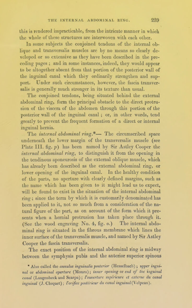 this is rendered impracticable, from the intricate manner in which the whole of these structures are interwoven with each other. In some subjects the conjoined tendons of the internal ob- lique and transvcrsalis muscles arc by no means so clearly de- veloped or so extensive as they have been described in the pre- ceding pages ; and in some instances, indeed, they would appear to be altogether absent from that portion of the posterior wall of the inguinal canal which they ordinarily strengthen and sup- port. Under such circumstances, however, the ftiscia transver- salis is generally much stronger in its texture than usual. The conjoined tendons, being situated behind the external abdominal ring, form the principal obstacle to the direct protru- sion of the viscera of the abdomen through this portion of the posterior wall of the inguinal canal ; or, in other words, tend greatly to prevent the frequent formation of a direct or internal inguinal hernia. The internal abdominal ring*— The circumscribed space underneath the lower margin of the transversalis muscle (see Plate III. fig. p) has been named by Sir Astley Cooper the internal abdominal ring, to distinguish it from the opening in the tendinous aponeurosis of the external oblique muscle, which has already been described as the external abdominal ring, or lower opening of the inguinal canal. In the healthy condition of the parts, no aperture with clearly defined margins, sueh as the name which has been given to it might lead us to expect, Avill be found to exist in the situation of the internal abdominal ring ; since the term by which it is customarily denominated has been applied to it, not so much from a consideration of the na- tural figure of the part, as on account of the form which it pre- sents when a hernial protrusion has taken place througli it. (See the wood engraving No. 4, fig. o.) The internal abdo- minal ring is situated in the fibrous membrane which lines the inner surface of the transversalis muscle, and named by Sir Astley Cooper the fascia transversalis. The exact position of the internal abdominal ring is midway between the symphysis pubis and the anterior superior spinous • Also called the annulus inguinalis posterior (Hesselbach) ; upper ingui- nal or abdominal aperture (Monro); inner opening or end of the inguinal canal (Langenbeck and Scarpa); I'ouverture supe'rieure et externe du canal inguinal (J. Cloquet); V orifice poster icur du canal iwgwuuz/(Velpeau).