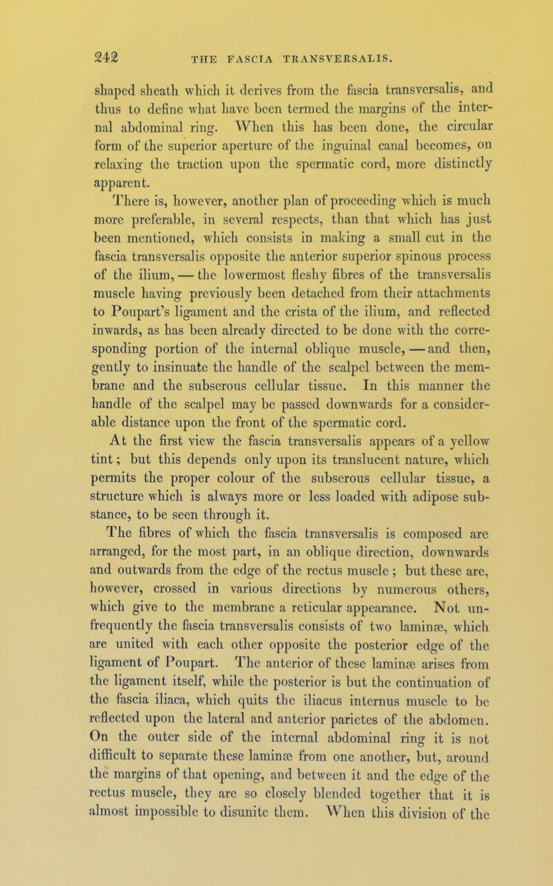 shaped sheath which it derives from the fascia transversalis, and tlms to define what have been termed the margins of the inter- nal abdominal ring. When this has been done, the circular form of the superior aperture of the inguinal canal becomes, on relaxing the traction upon the spermatic cord, more distinctly apparent. There is, however, another plan of proceeding which is much more preferable, in several respects, than that which has just been mentioned, which consists in making a small cut in the fascia transversalis opposite the anterior superior spinous process of the ilium, — the lowermost fleshy fibres of the transversalis muscle having previously been detached from their attachments to Poupart’s ligament and the crista of the ilium, and reflected inwards, as has been already directed to be done with the corre- sponding portion of the internal oblique muscle, — and then, gently to insinuate the handle of the scalpel between the mem- brane and the subserous cellular tissue. In this manner the handle of the scalpel may be passed downwards for a consider- able distance upon the front of the spermatic cord. At the first view the fascia transversalis appears of a yellow tint; but this depends only upon its translucent nature, which permits the proper colour of the subserous cellular tissue, a structure which is always more or less loaded with adipose sub- stance, to be seen through it. The fibres of which the fascia transversalis is composed are arranged, for the most part, in an oblique direction, downwards and outwards from the edge of the rectus muscle ; but these are, however, crossed in various directions by numerous others, which give to the membrane a reticular appearance. Not un- frequently the fascia transversalis consists of two laminm, which are united with each other opposite the posterior edge of the ligament of Poupart. The anterior of these laminae arises from the ligament itself, while the posterior is but the continuation of the fascia iliaca, which quits the iliacus internus muscle to bo reflected upon the lateral and anterior parietes of the abdomen. On the outer side of the internal abdominal ring it is not difficult to separate these laminae from one another, but, around the margins of that opening, and between it and the edge of the rectus muscle, they are so closely blended together that it is almost impossible to disunite them. When this division of the