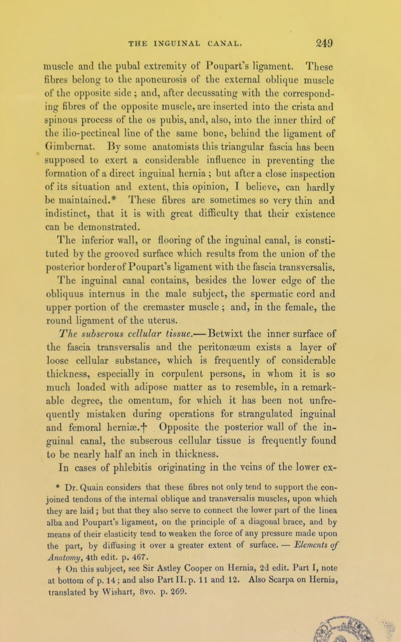 muscle and tlie pubal extremity of Poupart’s ligament. These fibres belong to the aponeurosis of the external oblique muscle of the opposite side ; and, after decussating with the correspond- ing fibres of the opposite muscle, are inserted into the crista and spinous process of the os pubis, and, also, into the inner third of the ilio-pectineal line of the same bone, behind the ligament of Gimbcrnat. By some anatomists this triangular fascia has been supposed to exert a considerable influence in preventing the formation of a direct inguinal hernia ; but after a close inspection of its situation and extent, this opinion, I believe, can hardly be maintained.* These fibres are sometimes so very thin and indistinct, that it is with great difficulty that their existence can be demonstrated. The inferior wall, or flooring of the inguinal canal, is consti- tuted by the grooved surface which results from the union of the posterior borderof Poupart’s ligament with the fascia transversalis. The inguinal canal contains, besides the lower edge of the obliquus internus in tlie male subject, the spermatic cord and upper portion of the cremaster muscle ; and, in the female, the round ligament of the uterus. The subserous cellular tissue.— Betwixt the inner surface of the fascia transversalis and the peritonseum exists a layer of loose cellular substance, which is frequently of considerable thickness, especially in corpulent persons, in whom it is so much loaded with adipose matter as to resemble, in a remark- able degree, the omentum, for which it has been not unfre- quently mistaken during operations for strangulated inguinal and femoral hcrnise.'l' Opposite the posterior wall of the in- guinal canal, the subserous cellular tissue is frequently found to be nearly half an inch in thickness. In cases of phlebitis originating in the veins of the lower ex- * Dr. Quain considers that these fibres not only tend to support the con- joined tendons of the internal oblique and transversalis muscles, upon which they are laid ; but that they also serve to connect the lower part of the linea alba and Poupart’s ligament, on the principle of a diagonal brace, and by means of their elasticity tend to weaken the force of any pressure made upon the part, by diffusing it over a greater extent of surface. — Elements of Anatomy, 4th edit. p. 467. t On this subject, see Sir Astley Cooper on Hernia, 2d edit. Part I, note at bottom of p. 14; and also Part II. p. 11 and 12. Also Scarpa on Hernia, translated by Wishart, 8vo. p. 269.
