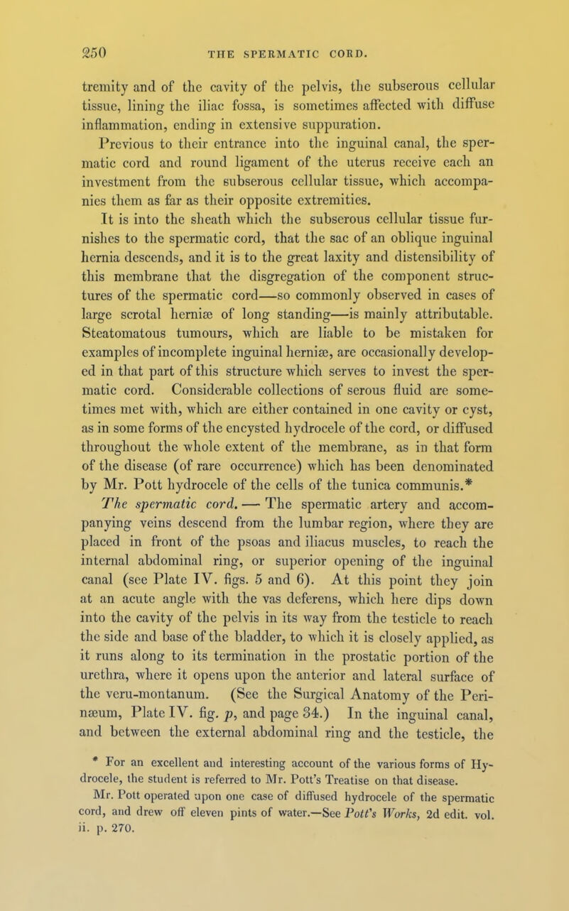 tremity and of the cavity of the pelvis, the subseroiis cellular tissue, lining the iliac fossa, is sometimes affected with diffuse inflammation, ending in extensive suppuration. Previous to their entrance into the inguinal canal, the sper- matic cord and round ligament of the uterus receive each an investment from the subserous cellular tissue, which accompa- nies them as far as their opposite extremities. It is into the sheath which the subserous cellular tissue fur- nishes to the spermatic cord, that the sac of an oblique inguinal hernia descends, and it is to the great laxity and distensibility of this membrane that the disgregation of the component struc- tures of the spermatic cord—so commonly observed in cases of large scrotal hernise of long standing—is mainly attributable. Steatomatous tumours, which are liable to be mistaken for examples of incomplete inguinal herniee, are occasionally develop- ed in that part of this structure which serves to invest the sper- matic cord. Considerable collections of serous fluid are some- times met with, which are either contained in one cavity or cyst, as in some forms of the encysted hydrocele of the cord, or diffused throughout the whole extent of the membrane, as in that form of the disease (of rare occurrence) which has been denominated by Mr. Pott hydrocele of the cells of the tunica communis.* The spermatic cord. — The spermatic artery and accom- panying veins descend from the lumbar region, where they are placed in front of the psoas and iliacus muscles, to reach the internal abdominal ring, or superior opening of the inguinal canal (see Plate IV. figs. 5 and 6). At this point they join at an acute angle with the vas deferens, which here dips down into the cavity of the pelvis in its way from the testicle to reach the side and base of the bladder, to which it is closely applied, as it runs along to its termination in the prostatic portion of the urethra, where it opens upon the anterior and lateral surface of the veru-montanum. (See the Surgical Anatomy of the Peri- nseum, Plate IV. fig. p, and page 34.) In the inguinal canal, and between the external abdominal ring and the testicle, the * For an excellent and interesting account of the various forms of Hy- drocele, the student is refeiTed to Mr. Pott’s Treatise on that disease. Mr. Pott operated upon one case of diffused hydrocele of the spermatic cord, and drew off eleven pints of water.—See Pott's Works, 2d edit. vol. ii. p. 270.