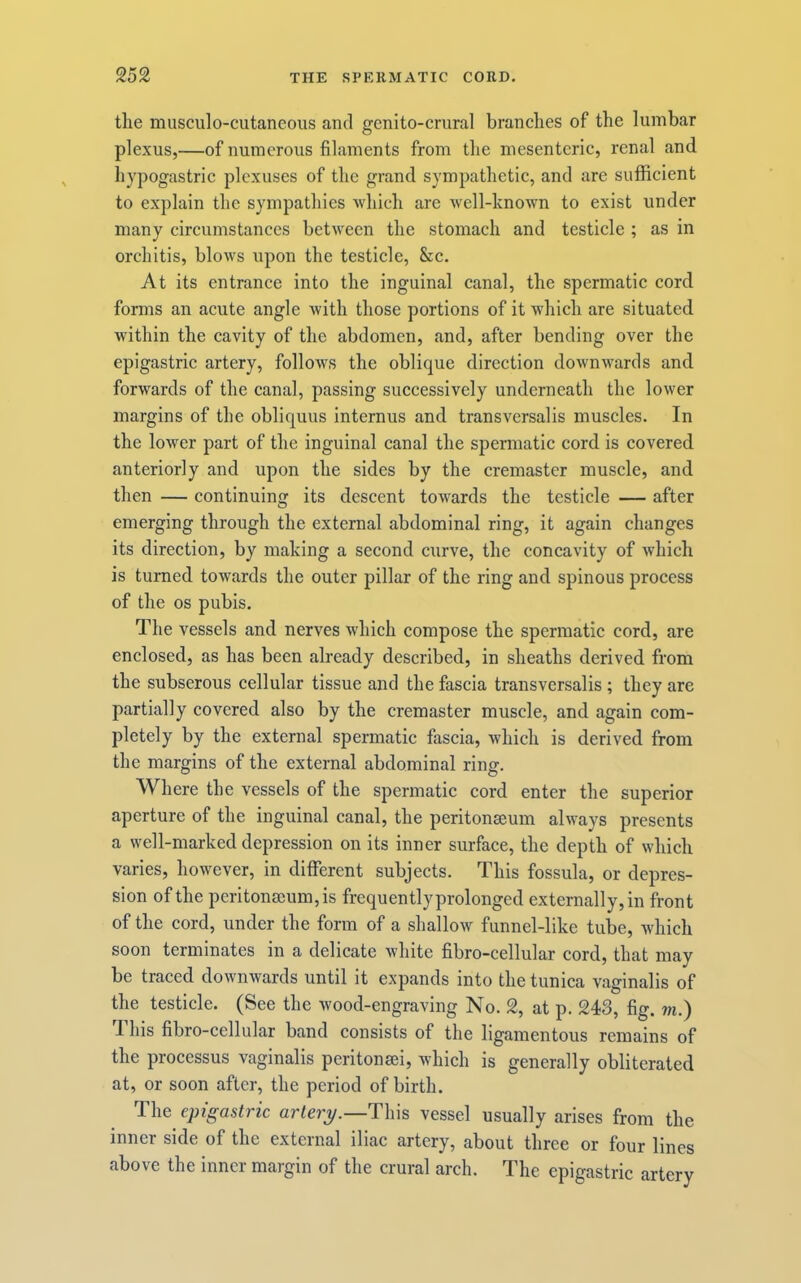 the musculo-cutaneous and genito-crural branches of the lumbar plexus,—of numerous filaments from the mesenteric, renal and hypogastric plexuses of the grand sympathetic, and are sufficient to explain the sympathies which are well-known to exist under many circumstances between the stomach and testicle ; as in orchitis, blows upon the testicle, &c. At its entrance into the inguinal canal, the spermatic cord forms an acute angle with those portions of it which are situated within the cavity of the abdomen, and, after bending over the epigastric artery, follows the oblique direction downwards and forwards of the canal, passing successively underneath the lower margins of the obliquus internus and transversalis muscles. In the lower part of the inguinal canal the spermatic cord is covered anteriorly and upon the sides by the cremaster muscle, and then — continuing its descent towards the testicle — after emerging through the external abdominal ring, it again changes its direction, by making a second curve, the concavity of which is turned towards the outer pillar of the ring and spinous process of the os pubis. The vessels and nerves which compose the spermatic cord, are enclosed, as has been already described, in sheaths derived from the subserous cellular tissue and the fascia transversalis; they are partially covered also by the cremaster muscle, and again com- pletely by the external spermatic fascia, which is derived from the margins of the external abdominal ring. Where the vessels of the spermatic cord enter the superior aperture of the inguinal canal, the peritonseum always presents a well-marked depression on its inner surface, the depth of which varies, however, in different subjects. This fossula, or depres- sion of the peritoneum, is frequently prolonged externally, in front of the cord, under the form of a shallow funnel-like tube, which soon terminates in a delicate white fibro-cellular cord, that may be traced downwards until it expands into the tunica vaginalis of the testicle. (See the wood-engraving No. 2, at p. 243, fig. m.) d his fibro-cellular band consists of the ligamentous remains of the processus vaginalis peritonsei, which is generally obliterated at, or soon after, the period of birth. The epigastric artery.—Th\s vessel usually arises from the inner side of the external iliac artery, about three or four lines above the inner margin of the crural arch. The epigastric artery
