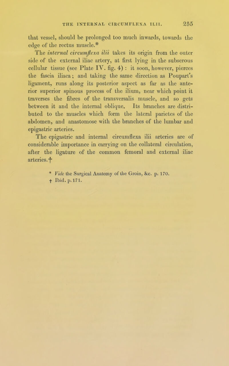 that vessel, should be prolonged too much inwards, towards the edge of the rectus muscle.* The internal circumjlexa ilii takes its origin from the outer side of the external iliac artery, at first lying in the subserous cellular tissue (see Plate IV. fig. 4) : it soon, however, pierces the fascia iliaca; and taking the same direction as Poupart’s ligament, runs along its posterior aspect as far as the ante- rior superior spinous process of the ilium, near Avhich point it traverses the fibres of the transversalis muscle, and so gets between it and the internal oblique. Its branches are distri- buted to the muscles which form the lateral parietes of the abdomen, and anastomose with the branches of the lumbar and epigastric arteries. The epigastric and internal circumflexa ilii arteries are of considerable importance in carrying on the collateral circulation, after the ligature of the common femoral and external iliac arteries. *f* * Vide the Surgical Anatomy of the Groin, &c. p. 170. f Ibid. p. 171.