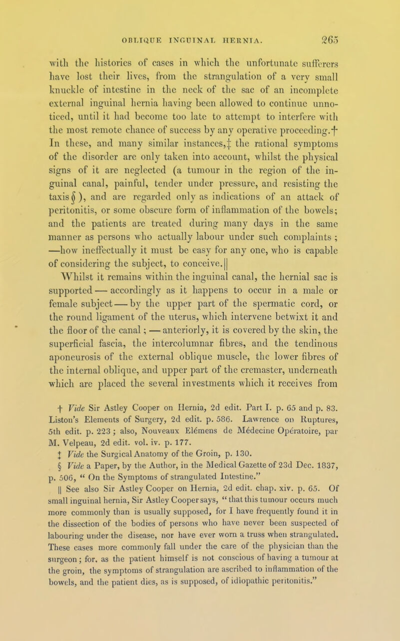 Oni-KIUK INOIHNAL IIEUNTA. 26;> Avitli the histories of eases in which the unfortunate sufferers liavc lost their lives, from the strangulation of a very small knuckle of intestine in the neck of the sac of an incomplete external inguinal hernia having been allowed to continue unno- ticed, until it had become too late to attempt to interfere with the most remote chance of success by any operative proceeding.*f* In these, and many similar instances,:}; the rational symptoms of the disorder arc only taken into account, whilst the physical signs of it are neglected (a tumour in the region of the in- guinal canal, painful, tender under pressure, and resisting the taxis ^), and are regarded only as indications of an attack of peritonitis, or some obscure form of inflammation of the bowels; and the patients arc treated during many days in the same manner as persons who actually labour under such complaints ; —how ineffectually it must be easy for any one, who is capable of considering the subject, to conceive. j| Whilst it remains within the inguinal canal, the hernial sac is supported — accordingly as it happens to occur in a male or female subject — by the upper part of the spermatic cord, or the round ligament of the uterus, which intervene betwixt it and the floor of the canal; — anteriorly, it is covered by the skin, the superficial fascia, the intercolumnar fibres, and the tendinous aponeurosis of the external oblique muscle, the lower fibres of the internal oblique, and upper part of the cremaster, underneath which are placed the several investments which it receives from f Vide Sir Astley Cooper on Hernia, 2d edit. Part I. p. 65 and p. 83. Liston’s Elements of Surgery, 2d edit. p. 586. Lawrence on Ruptures, 5th edit. p. 223 ; also, Nouveaux E16mens de Medecine Operatoire, par M. Velpeau, 2d edit. vol. iv. p. 177. + Vide the Surgical Anatomy of the Groin, p. 130. § Vide a Paper, by the Author, in the Medical Gazette of 23d Dec. 1837, p. 506, “ On the Symptoms of strangulated Intestine.” II See also Sir Astley Cooper on Hernia, 2d edit. chap. xiv. p. 65. Of small inguinal hernia. Sir Astley Cooper says, “that this tumour occurs much more commonly than is usually supposed, for I have frequently found it in the dissection of the bodies of persons who have never been suspected of labouring under the disease, nor have ever worn a truss when strangulated. These cases more commonly fall under the care of the physician than the surgeon; for, as the patient himself is not conscious of having a tumour at the groin, the symptoms of strangulation are ascribed to inflammation of the bowels, and the patient dies, as is supposed, of idiopathic peritonitis.”