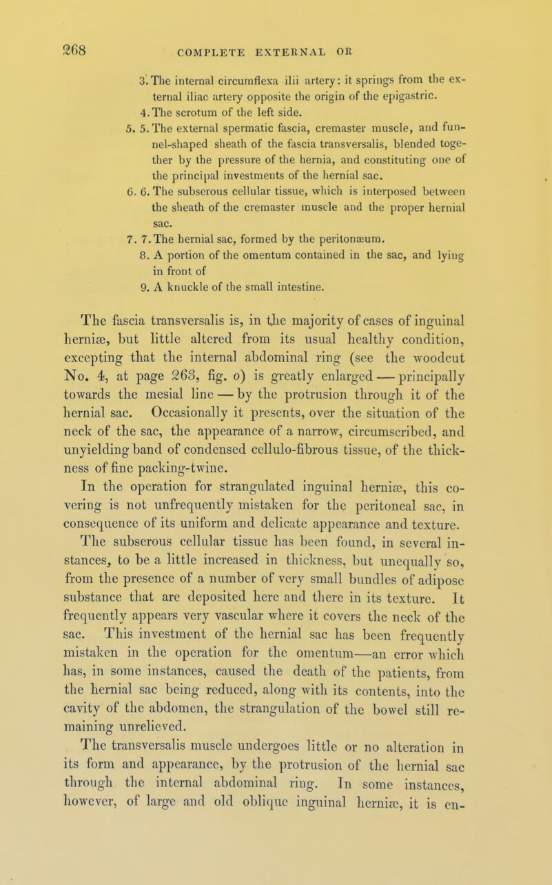 3. The internal circumflexa ilii artery; it springs from the ex- ternal iliac artery opposite the origin of the epigastric. 4. Tlie scrotum of the left side. 5. 5. The external spermatic fascia, cremaster muscle, and fun- nel-shaped sheath of the fascia transversalis, blended toge- ther by the pressure of the hernia, and constituting one of the principal investments of the hernial sac. 6. 6. The subserous cellular tissue, which is interposed between the sheath of the cremaster muscle and the proper hernial sac. 7. 7. The hernial sac, formed by the peritonaeum. 8. A portion of the omentum contained in the sac, and lying in front of 9. A knuckle of the small intestine. The fascia transversalis is, in tjie majority of cases of inguinal herniae, but little altered from its usual healthy condition, excepting that the internal abdominal ring (see the woodcut No. 4, at page 263, fig. o) is greatly enlarged — principally towards the mesial line — by the protrusion through it of the hernial sac. Occasionally it presents, over the situation of the neck of the sac, the appearance of a narrow, circumscribed, and unyielding band of condensed cellulo-fibrous tissue, of the thick- ness of fine packing-twine. In the operation for strangulated inguinal hernim, this co- vering is not unfrequently mistaken for the peritoneal sac, in consequence of its uniform and delicate appearance and texture. The subserous cellular tissue has been found, in several in- stances, to be a little increased in thickness, but unequally so, from the presence of a number of very small bundles of adipose substance that are deposited here and there in its texture. It frequently appears very vascular where it covers the neck of the sac. This investment of the hernial sac has been frequently mistaken in the operation for the omentum—au error whicli has, in some instances, caused the death of the patients, from the hernial sac being reduced, along with its contents, into the cavity of the abdomen, the strangulation of the bowel still re- maining unrelieved. The transversalis muscle undergoes little or no alteration in its form and appearance, by the protrusion of the hernial sac through the internal abdominal ring. In some instances, however, of large and old oblique inguinal hernioc, it is cn-