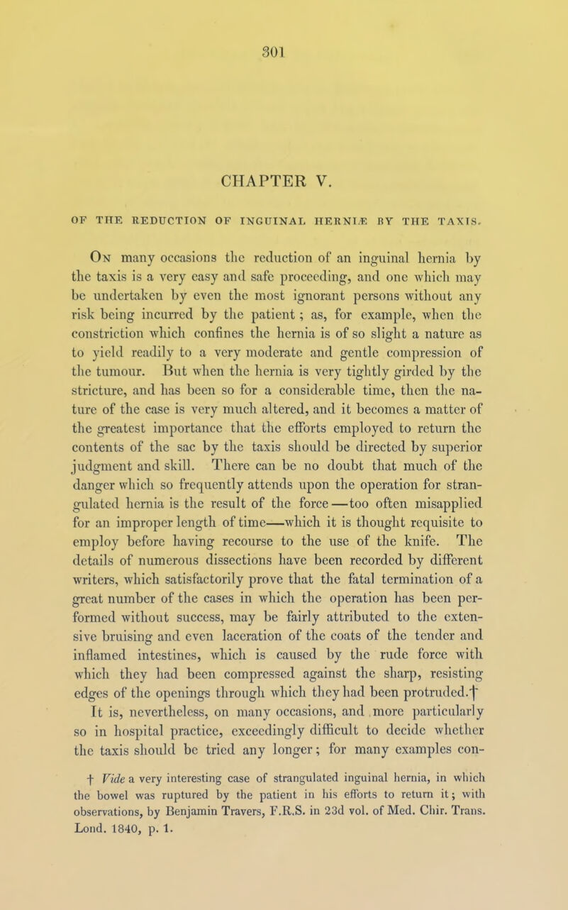 CHAPTER V. OF THE REDUCTION OF INGUINAL HERNI.E BY THE TAXIS. On many occasions the reduction of an inguinal hernia by the taxis is a very easy and safe proceeding, and one which may be undertaken by even the most ignorant persons without any risk being incurred by the patient; as, for example, when the constriction which confines the hernia is of so slight a nature as to yield readily to a very moderate and gentle compression of the tumour. Rut when the hernia is very tightly girded by the stricture, and has been so for a considerable time, then the na- ture of the case is very much altered, and it becomes a matter of the greatest importance that the eflforts employed to return the contents of the sac by the taxis should be directed by superior judgment and skill. There can be no doubt that much of the danger which so frequently attends upon the operation for stran- gulated hernia is the result of the force—too often misapplied for an improper length of time—which it is thought requisite to employ before having recourse to the use of the knife. The details of numerous dissections have been recorded by different writers, which satisfactorily prove that the fatal termination of a great number of the cases in which the operation has been per- formed without success, may be fairly attributed to the exten- sive bruisinff and even laceration of the coats of the tender and O inflamed intestines, which is caused by the rude force with which they had been compressed against the sharp, resisting edges of the openings through which they had been protruded, j It is, nevertheless, on many occasions, and more particularly so in hospital practice, exceedingly difficult to decide whether the taxis should be tried any longer; for many examples con- t Vide a very interesting case of strangulated inguinal hernia, in which the bowel was ruptured by the patient in his efforts to return it; with observations, by Benjamin Travers, F.R.S. in 23d vol. of Med. Chir. Trans. Lond. 1840, p. 1.