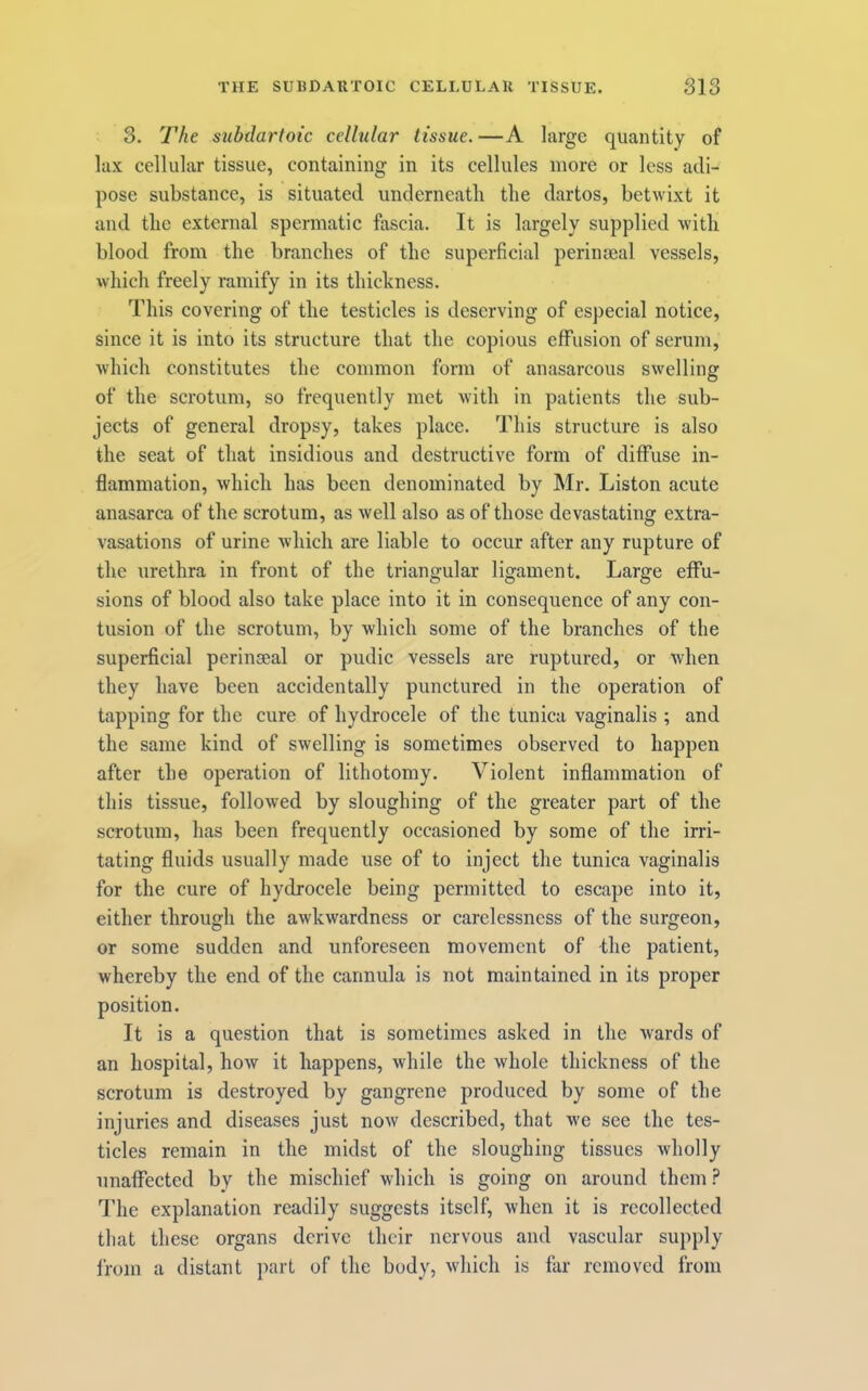 3. The subdartoic cellular tissue. —A large quantity of lax cellular tissue, containing in its cellules more or less adi- pose substance, is situated underneatli the dartos, betwixt it and the external spermatic fascia. It is largely supplied with blood from the branches of the superficial perinaeal vessels, which freely ramify in its thickness. This covering of the testicles is deserving of especial notice, since it is into its structure that the copious effusion of serum, which constitutes the common form of anasarcous swelling of the scrotum, so frequently met with in patients the sub- jects of general dropsy, takes place. This structure is also the seat of that insidious and destructive form of diffuse in- flammation, which has been denominated by Mr. Liston acute anasarca of the scrotum, as well also as of those devastating extra- vasations of urine which are liable to occur after any rupture of the urethra in front of the triangular ligament. Large effu- sions of blood also take place into it in consequence of any con- tusion of the scrotum, by which some of the branches of the superficial perinseal or pudic vessels are ruptured, or when they have been accidentally punctured in the operation of tapping for the cure of hydrocele of the tunica vaginalis ; and the same kind of swelling is sometimes observed to happen after the operation of lithotomy. Violent inflammation of this tissue, followed by sloughing of the greater part of the scrotum, has been frequently occasioned by some of the irri- tating fluids usually made use of to inject the tunica vaginalis for the cure of hydrocele being permitted to escape into it, either through the awkwardness or carelessness of the surgeon, or some sudden and unforeseen movement of the patient, whereby the end of the cannula is not maintained in its proper position. It is a question that is sometimes asked in the wards of an hospital, how it happens, while the whole thickness of the scrotum is destroyed by gangrene produced by some of the injuries and diseases just now described, that we see the tes- ticles remain in the midst of the sloughing tissues wholly unaffected by the mischief which is going on around them ? I'he explanation readily suggests itself, when it is recollected that these organs derive their nervous and vascular supply from a distant part of the body, which is far removed from