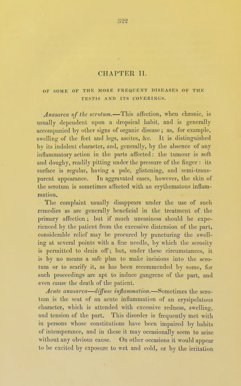 CHAPTER II. OF SOME OF THE MOKE FREQUENT DISEASES OF THE TESTIS AND ITS COVERINGS. Anasarca of the scrotum.—This affection, when chronic, is usually dependent upon a dropsical habit, and is generally accompanied by other signs of organic disease ; as, for example, swelling of the feet and legs, ascites, &c. It is distinguished by its indolent character, and, generally, by the absence of any inflammatory action in the parts affected: the tumour is soft and doughy, readily pitting under the pressure of the finger : its surface is regular, having a pale, glistening, and semi-trans- parent appearance. In aggravated eases, however, the shin of the scrotum is sometimes affected with an erythematous inflam- mation. The complaint usually disappears under the use of such remedies as arc generally beneficial in the treatment of the primary affection; but if much uneasiness should be expe- rienced by the patient from the excessive distension of the part, considerable relief may be procured by puncturing the swell- ing at several points with a fine needle, by which the serosity is permitted to drain off; but, under these circumstances, it is by no means a safe plan to make incisions into the scro- tum or to scarify it, as has been recommended by some, for such proceedings are apt to induce gangrene of the part, and even cause the death of the patient. Acute anasarca—dj'lf'use infammatioti.—Sometimes the scro- tum is the seat of an acute inflammation of an erysipelatous character, which is attended with excessive redness, swelling, and tension of the part. This disorder is frequently met with in persons whose constitutions have been impaired by habits of intemperance, and in these it may occasionally seem to arise without any obvious cause. On other occasions it would appear to be excited by exposure to wet and cold, or by the irritation