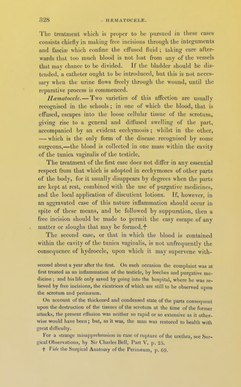 'I’lie treatment wliich is proper to be pursued in tliese cases consists chiefly in making free incisions through the integuments and fasciae wliich confine the effused fluid ; taking care after- wards that too much blood is not lost from any of the vessels that may chance to be divided. If the bladder should be dis- tended, a catheter ought to be introduced, but this is not neces- sary when the urine flows freely through the -wound, until the reparative process is commenced. Hannalocele. — Two varieties of this affection are usually recognised in the schools; in one of which the blood, that is effused, escapes into the loose cellular tissue of the scrotum, giving rise to a general and diffused swelling of the part, accompanied by an evident ecchymosis ; whilst in the other, — Avhich is the only form of the disease recognised by some surgeons,—the blood is collected in one mass within the cavity of the tunica vaginalis of the testicle. The treatment of the first case does not differ in any essential respect from that which is adopted in ecchymoses of other parts of the body, for it usually disappears by degrees when the parts are kept at rest, combined with the use of purgative medicines, and the local application of discutient lotions. If, however, in an aggravated case of this nature inflammation should occur in spite of these means, and be followed by suppuration, then a free incision should be made to permit the easy escape of any matter or sloughs that may be formed.*f* The second case, or that in Avhich the blood is contained within the cavity of the tunica vaginalis, is not unfrequently the consequence of hydrocele, upon which it may supervene with- second about a year after the first. On each occasion the complaint was at first treated as an inflammation of the testicle, by leeches and purgative me- dicine ; and his life only saved by going into the hospital, where he was re- lieved by free incisions, the cicatrices of which are still to be observed upon the scrotum and perinaeum. On account of the thickened and condensed state of the parts consequent upon the destruction of the tissues of the scrotum at the time of the former attacks, the present effusion was neither so rapid or so extensive as it other- wise would have been; but, as it was, the man was restored to health with great difficulty. For a strange misapprehension in case of rupture of the urethra, see Sur- gical Observations, by Sir Charles Bell, Part V. p. 25. t Vide the Surgical Anatomy of the Pennaeuni, p. 69.