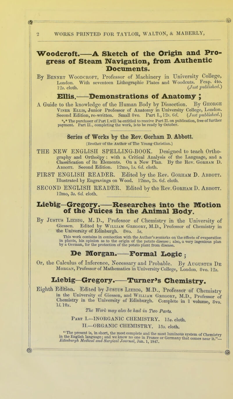 Woodcroft. A Sketch of the Origin and Pro- gress of Steam Navigation, from Authentic Documents. By Bennet Woodcroft, Professor of Machinery in University College, | London. With seventeen Lithograpliic Plates and Woodcuts. Fcap. 4to. 12s. cloth. (Jmt published.) \ Ellis, Demonstrations of Anatomy ; A Guide to the knowledge of the Human Body by Dissection. By George | ViNER Ellis, Junior Professor of Anatomy in University College, London. ^ Second Edition, re-witten. Small 8vo. Pai’t I., 12s. 6cZ. {Just published.) \ *,* The purchaser of Part I. will he entitled to receive Part n. on publication, free of tother | payment. Part II., completing the work, is to be ready by October. [ Series of Works by the Rev. Gorham D. Abbott. {Brother of the Author of The Young Christian.) THE NEW ENGLISH SPELLING-BOOK. Designed to teach Ortho- graphy and Orthoepy : with a Critical Analysis of the Language, and a Classification of its Elements. On a New Plan. By the Rev. Gorham D. j Abbott. Second Edition. 12mo, Is. 6d. cloth. FIRST ENGLISH READER. Edited hy the Rev. Gorham D. Abbott, i Illustrated by Engravings on Wood. 12mo, 2s. 6d. cloth. j SECOND ENGLISH READER. Edited by the Rev.Gorham D. Abbott. 12mo, 3s. 6d. cloth. 'I Iiiebig—Gregory. Researches into the Motion of the Juices in the Animal Body. | By Justus Liebig, M. D., Professor of Chemistry in the University of i Giessen. Edited by William Gregory, M.D., Professor of Chemistry in ' the University of Edinburgh. 8vo. 5s. This work contains in connection with the Author’s remarks on the effects of evaporation } in plants, his opinion as to the origin of the potato disease; also, a very ingenious plan by a German, for the protection of the potato plant from disease. De Morgan. Formal Logic ; Or, the Calculus of Inference, Necessary and Probable. By Augustus De ; Morgan, Professor of Mathematics in University College, London. 8vo. 12s. | I Liebig—Gregory. Turner^s Chemistry. Eighth Edition. Edited by Justus Liebig, M.D., Professor of Chemistry in the University of Giessen, and William Gregory, M.D., Professor of Chemistry in the University of Edinburgh. Complete in 1 volume, 8vo. D. 10s. The Work may also be had in Two Parts. Part I—INORGANIC CHEMISTRY. 15s. cloth. II.—ORGANIC CHEMISTRY. 15s. cloth. “ The present is, in short, tlie most complete and the most luminous system of Chemistrv m the Enghsh language; Md we know no one in France or Germany that comes near it Edmourgh Medical and Surgical Journal, Jan. 1, 1847.