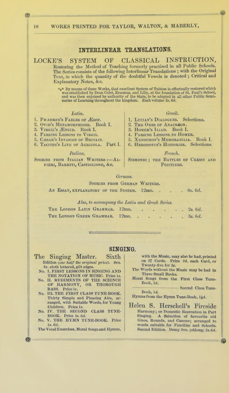 INTERLINEAR TRANSLATIONS. LOCKERS SYSTEM OF CLASSICAL INSTRUCTION, Restoring the Method of Teaching formerly practised in all Public Schools. The Series consists of the following Interlinear Translations ; with the Original Text, in which the quantity of the doubtful Vowels is denoted ; Critical and Explanatory Notes, &c. By means of these Works, that excellent System of Tuition is effectually restored whieh was established by Dean Colet, Erasmus, and Lilly, at the foundation of St. Paul’s School, and was then enjoined by authority of the State,’to bo adopted in all other Public Semi- naries of Learning throughout the kingdom. Each volume 2s. 6d. Latin. 1. PnjiDRUs’s Fables of .<Esop. 2. Ovid’s Metamorphoses. Book I. 3. Virgil’s .(Eneid. Book I. 4. Parsing Lessons to Virgil. 5. Cajsar’s Invasion of Britain. 6. Tacitus’s Life of Agricola. Part I. Greek. 1. Lucian’s Dialogues. Selections. 2. The Odes of Anacreon. 3. Homer’s Iliad. Book I. 4. Parsing Lessons to Homer. 5. Xenophon’s Memorabilia. Book I. 6. Herodotus’s Histories. Selections. I I Italian. Stories from Italian Writers ;—Al- FIERI, BaRETTI, CaSTIGLIONE, &C. French. SiSMONDI ; THE BaTTLES OF CrESSY AND Poictiers, Gcrma/n,. Stories from German Writers. An Essay, explanatory of the System. 12mo. . . .Os. 6cZ. Also, to accompany the Latin and Greek Series. The London Latin Grammar. 12mo 2s. 6d. The London Greek Grammar. 12mo 3s. 6d. SINGING. The Singing Master. Sixth Edition {one half the original price). 8vo. 6s. cloth lettered, gilt edges. No. I. FIRST LESSONS IN SINGING AND THE NOTATION OP MUSIC. Price U. No. IL RUDIMENTS OF THE SCIENCE OP HARMONY, OR THOROUGH BASS. Price Is. No. III. THE FIRST CLASS TUNE-BOOK. Thirty Simple and Pleasing Airs, ar- ranged, with Suitable Words, for Young Children. Price Is. No. IV. THE SECOND CLASS TUNE- BOOK. Price Is. 6d. No. V. THE HYMN TUNE-BOOK. Price Is. 6d. The Vocal Exercises, Moral Songs and Hymns, with the Music, may also be had, printed on 87 Cards. Price 2d. each Card, or Twenty-five for 3s. The Words without the Music may be had in Three SmaU Books. Moral Songs from the First Class Tune- Book, Id. Second Class Tune- Book, Id. Hymns from the Hymn Tune-Book, IJd. Helen S. HerschelFs Fireside Harmony; or Domestic Recreation in Part Singing. A Selection of favourite old Glees, Rounds, and Canons; arranged to words suitable for Families and Schools. Second Edition. Demy 8vo. (oblong) 2s.6d.