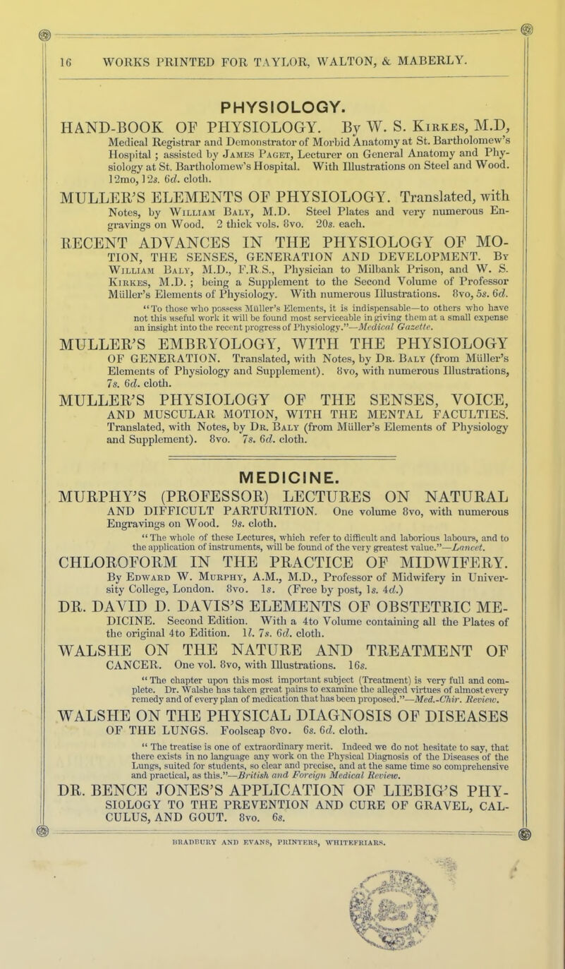 1 I I I PHYSIOLOGY. HAND-BOOK OF PHYSIOLOGY. By W. S. Kirkes, M.D, Medical Registrar and Demonstrator of Morbid Anatomy at St. Bartliolomew’s Hospital ; assisted by James Paget, Lecturer on General Anatomy and Phy- siology at St. Bartholomew’s Hospital. With Illustrations on Steel and Wood. 12mo, 123. 6t/. cloth. MULLEB^S ELEMENTS OF PHYSIOLOGY. Translated, with Notes, by William Baly, M.D. Steel Plates and very numerous En- gravings on Wood. 2 thick vols. 8vo. 20s. each. IIECENT ADVANCES IN THE PHYSIOLOGY OF MO- TION, THE SENSES, GENERATION AND DEVELOPMENT. By William Baly, M.D., F.R S., Physician to Milbank Prison, and W. S. Kirkes, M.D.; being a Supplement to the Second Volume of Professor Muller’s Elements of Physiology. With numerous lUusti’ations. 8vo, 5s. 6d. “ To those who po.ssess MUller’.s Elements, it is indispensable—to others who have not this useful work it ■Nvill be found most serviceable in paving them at a small expense an insight into the recent progress of Physiology.”—Medical Gazette. MULLER’S EMBRYOLOGY, WITH THE PHYSIOLOGY OF GENERATION. Translated, with Notes, by Dr. Baly (from Muller’s Elements of Physiology and Supplement). 8vo, ivith numerous Illustrations, Is. Qd. cloth. MULLER’S PHYSIOLOGY OF THE SENSES, VOICE, AND MUSCULAR MOTION, WITH THE MENTAL FACULTIES. Translated, with Notes, by Dr. Baly (from Muller’s Elements of Physiology and Supplement). 8vo. 7s. 6d. cloth. MEDICINE. MURPHY’S (PROFESSOR) LECTURES ON NATURAL AND DIFFICULT PARTURITION. One volume 8vo, with numerous Engravings on Wood. 9s. cloth. “ The whole of these Leeture.s, which refer to difficult and laborious labours, and to the application of instruments, will be found of the very greatest value.”—Lancet. CHLOROFORM IN THE PRACTICE OF MIDWIFERY. By Edward W. Murphy', A.M., M.D., Professor of Midwifery in Univer- sity College, London. 8vo. Is. (Free by post. Is. 4rf.) DR. DAVID D. DAVIS’S ELEMENTS OF OBSTETRIC ME- DICINE. Second Edition. With a 4to Volume containing all the Plates of the original 4to Edition. H. 7.s. Gd. cloth. WALSHE ON THE NATURE AND TREATMENT OF CANCER. One vol. 8vo, with Illustrations. 16s. “ The chapter upon this most important subject (Treatment) is very full and com- plete. Dr. Walshe has taken gi-eat pains to examine the alleged virtues of ahnost every remedy and of every plan of medication that has been proposed.”—Med.-Chir. lievimv. WALSHE ON THE PHYSICAL DIAGNOSIS OF DISEASES OF THE LUNGS. Foolscap 8vo. 6s. 6d. cloth. “ The treatise is one of extraordinary merit. Indeed we do not hesitate to say, that there exists in no language any work on the Physical Diagnosis of the Diseases of the Lungs, suited for students, so clear and precise, and at the same time so comprehensive and practical, as this.”—British and Foreign Medical Review. DR. BENCE JONES’S APPLICATION OF LIEBIG’S PHY- SIOLOGY TO THE PREVENTION AND CURE OF GRAVEL, CAL- CULUS, AND GOUT. 8vo. 6s. RRADTUIRY AND EVANS, PRINTERS, -WTIITEFRIARS.