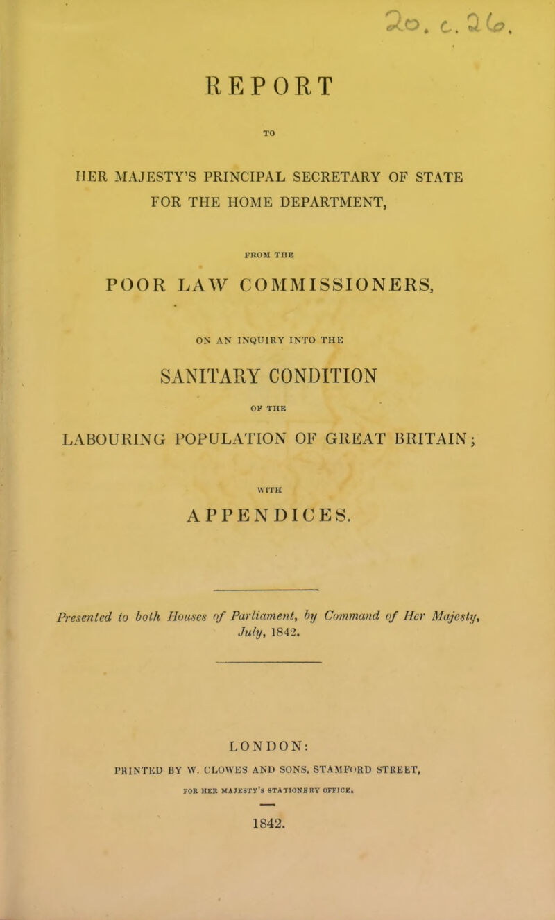 REPORT HER MAJESTY’S PRINCIPAL SECRETARY OF STATE FOR THE HOME DEPARTMENT, FROM THE POOR LAW COMMISSIONERS, ON AN INQUIRY INTO THE SANITARY CONDITION OV THE LABOURING POPULATION OF GREAT BRITAIN; WITH APPENDICES. Presented to both Houses of Parliament, by Command of Her Majesty, July, 1842. LONDON: PRINTED UY W. CLOWES AND SONS, STAMFORD STREET, FOB HER majesty’s STATIONERY OFFICE* 1842.