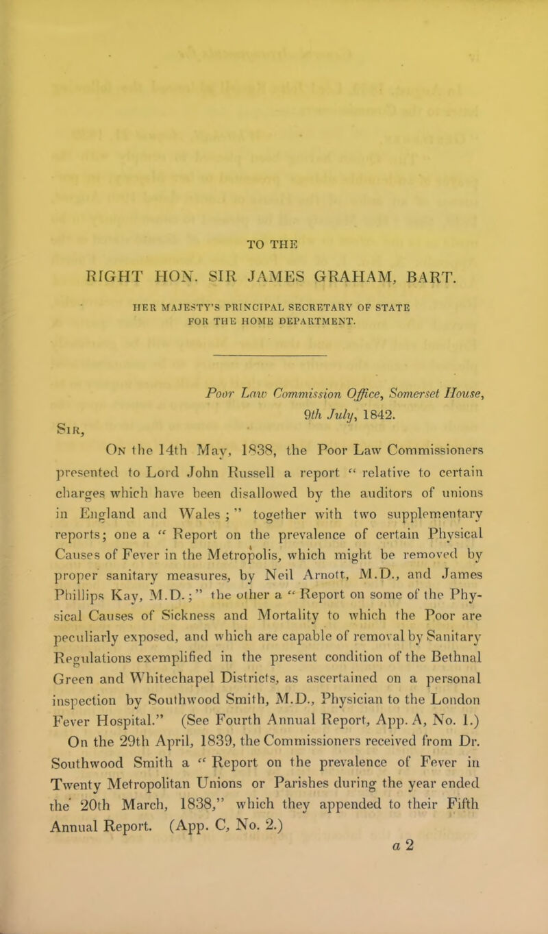 TO THE RIGHT HON. SIR JAMES GRAHAM, BART. HER MAJESTY’S PRINCIPAL SECRETARY OF STATE FOR THE HOME DEPARTMENT. Poor Law Commission Office^ Somerset House, 9th July, 1842. Sir, On tlie 14th ?4ay, 1838, the Poor Law Commissioners presented to Lord John Rnssell a report “ relative to certain charges which have been disallowed by the auditors of unions in England and Wales ; ” together with two supplem.entary reports; one a “ Report on the prevalence of certain Physical Causes of Fever in the Metropolis, which might be removed by ])roper sanitary measures, by Neil Arnott, M.D., and James Pliillips Kay, M.D.; the other a “ Report on some of the Phy- sical Causes of Sickness and Mortality to which the Poor are peculiarly exposed, and which are capable of removal by Sanitary Regulations exemplified in the pre.sent condition of the Bethnal Green and Whitechapel Districts, as ascertained on a personal inspection by Southwood Smith, M.D., Physician to the London Fever Hospital.” (See Fourth Annual Report, App. A, No. 1.) On the 29th April, 1839, the Commissioners received from Dr. Southwood Smith a “ Report on the prevalence of Fever in Twenty Metropolitan Unions or Parishes during the year ended die 20th March, 1838,” which they appended to their Fifth Annual Report. (App. C, No. 2.)