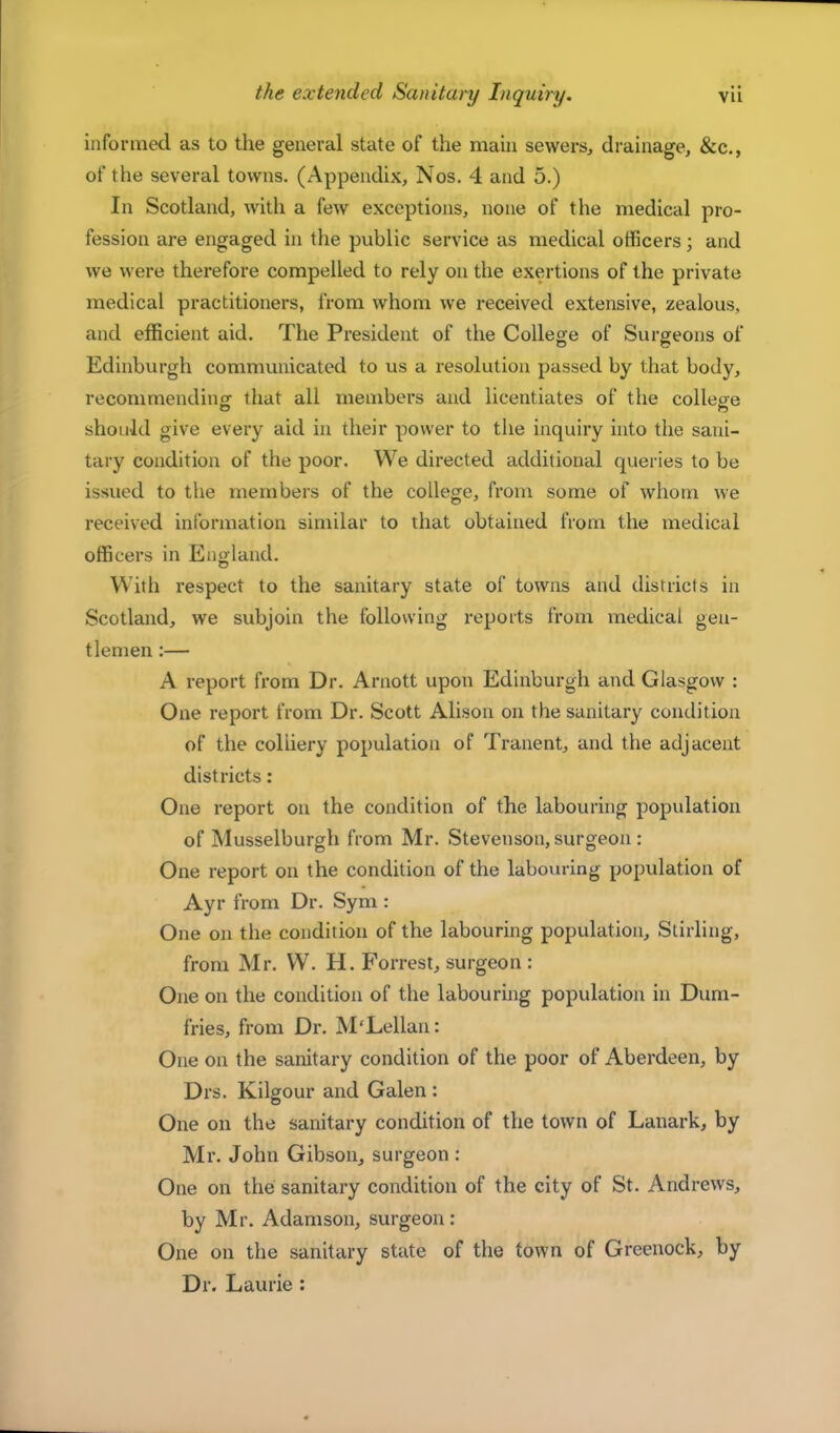 informed as to the general state of the main sewers, drainage, &c., of the several towns. (Appendix, Nos. 4 and 5.) In Scotland, with a few exceptions, none of the medical pro- fession are engaged in the public service as medical officers; and we were therefore compelled to rely on the exertions of the private medical practitioners, from whom we received extensive, zealous, and efficient aid. The President of the College of Surgeons of Edinburgh communicated to us a resolution passed by that body, recommending that all members and licentiates of the college should give every aid in their power to the inquiry into the sani- tary condition of the poor. We directed additional queries to be issued to the members of the college, from some of whom we received information similar to that obtained from the medical officers in England. With respect to the sanitary state of towns and districts in Scotland, we subjoin the following reports from medical gen- tlemen :— A report from Dr. Arnott upon Edinburgh and Glasgow : One report from Dr. Scott Alison on the sanitary condition of the colliery population of Tranent, and the adjacent districts: One report on the condition of the labouring popidation of Musselburgh from Mr. Stevenson, surgeon: One report on the condition of the labouring population of Ayr from Dr. Sym : One on the condition of the labouring population, Stirling, from Mr. W. H. Forrest, surgeon : One on the condition of the labouring population in Dum- fries, from Dr. M'Lellan: One on the sanitary condition of the poor of Aberdeen, by Drs. Kilgour and Galen: One on the sanitary condition of the town of Lanark, by Mr. John Gibson, surgeon : One on the sanitary condition of the city of St. Andrews, by Mr. Adamson, surgeon: One on the sanitary state of the town of Greenock, by Dr. Laurie :