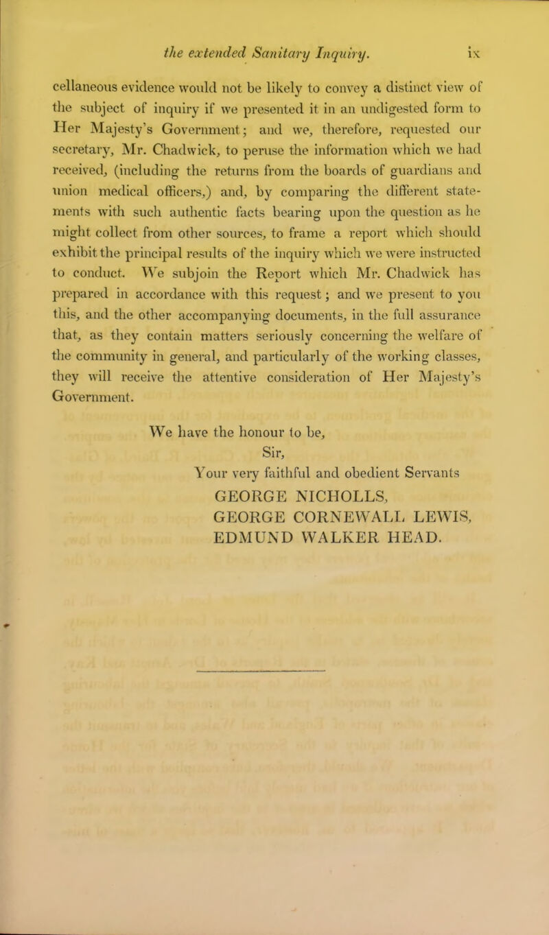 cellaneoiis evidence would not be likely to convey a distinct view of the subject of inquiry if we presented it in an undigested form to Her Majesty’s Government; and we, therefore, requested our secretary, Mr. Chadwick, to peruse the information which we had received, (including the returns from the boards of guardians and union medical officers,) and, by comparing the different state- ments with such authentic facts bearing upon the question as he might collect from other sources, to frame a report whicli should exhibit the principal residts of the inquiry which we were instructed to conduct. We subjoin the Report which Mr. Chadwick has prepared in accordance with this request; and we present to you this, and the other accompanying documents, in the fidl assurance that, as they contain matters seriously concerning the welfare of the community in general, and particularly of the working classes, they will receive the attentive consideration of Her Majesty’s Government. We have the honour to be. Sir, Your veiy faithful and obedient Servants GEORGE NICHOLES, GEORGE CORNEWALL LEWIS, EDMUND WALKER HEAD.