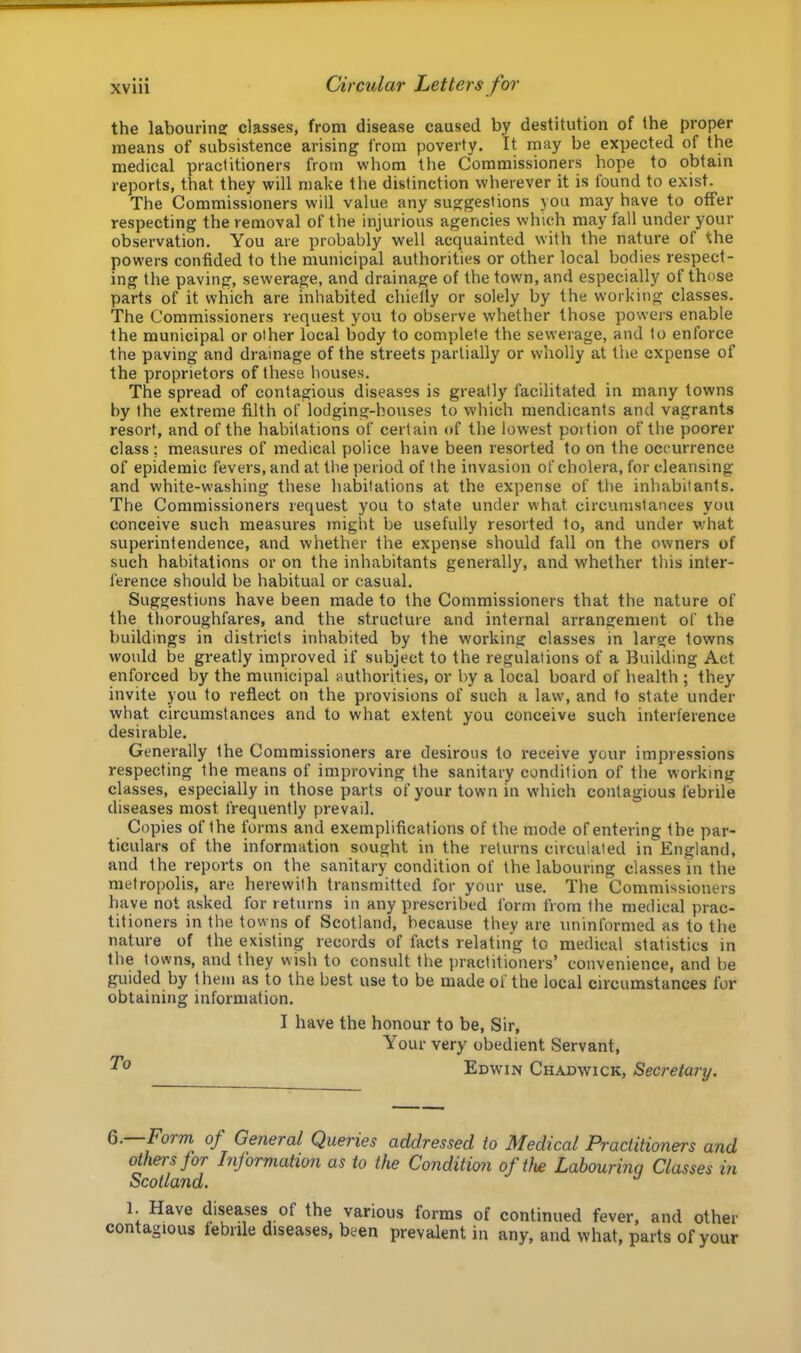 the labourin? classes, from disease caused by destitution of the proper means of subsistence arising from poverty. It rnay be expected of the medical practitioners from whom the Commissioners hope to obtain reports, that they will make the distinction wherever it is found to exist. The Commissioners will value any suggestions you may have to offer respecting the removal of the injurious agencies which may fall under your observation. You are probably well acquainted with the nature of the powers confided to the municipal authorities or other local bodies respect- ing the paving, sewerage, and drainage of the town, and especially of those parts of it which are inhabited chielly or solely by the working classes. The Commissioners request you to observe whether those powers enable the municipal or other local body to complete the sewerage, and to enforce the paving and drainage of the streets partially or wholly at the expense of the proprietors of these houses. The spread of contagious diseases is greatly facilitated in many towns by the extreme filth of lodging-houses to which mendicants and vagrants resort, and of the habitations of certain of the lowest portion of the poorer class; measures of medical police have been resorted to on the occurrence of epidemic fevers, and at the period of the invasion of cholera, for cleansing and white-washing these habitations at the expense of the inhabitants. The Commissioners request you to state under what circumstances you conceive such measures might be usefully resorted to, and under what superintendence, and whether the expense should fall on the owners of such habitations or on the inhabitants generally, and whether this inter- ference should be habitual or casual. Suggestions have been made to the Commissioners that the nature of the thoroughfares, and the structure and internal arrangement of the buildings in districts inhabited by the working classes in large towns would be greatly improved if subject to the regulations of a Building Act enforced by the municipal authorities, or by a local board of health ; they invite you to reflect on the provisions of such a law, and to state under what circumstances and to what extent you conceive such interference desirable. Generally the Commissioners are desirous to i-eceive your impressions respecting the means of improving the sanitary condition of the working classes, especially in those parts of your town in which contagious febrile diseases most frequently prevail. Copies of the forms and exemplifications of the mode of entering the par- ticulars of the information sought in the returns circulated in England, and the reports on the sanitary condition of the labouring classes in the metropolis, are herewith transmitted for your use. The Commissioners have not asked for returns in any prescribed form from the medical prac- titioners in the towns of Scotland, because they are uninformed as to the nature of the existing records of facts relating to medical statistics in the towns, and they wish to consult the practitioners’ convenience, and be guided by them as to the best use to be made of the local circumstances for obtaining information. I have the honour to be. Sir, Your very obedient Servant, Edwin Chadwick, Secretary. 6. Form, of General Queries addressed to Medical Practitioners and others for Information as to the Condition of the Lahourinq Classes in Scotland. ^ 1. Have diseases of the various forms of continued fever, and other contagious febrile diseases, been prevalent in any, and what, parts of your