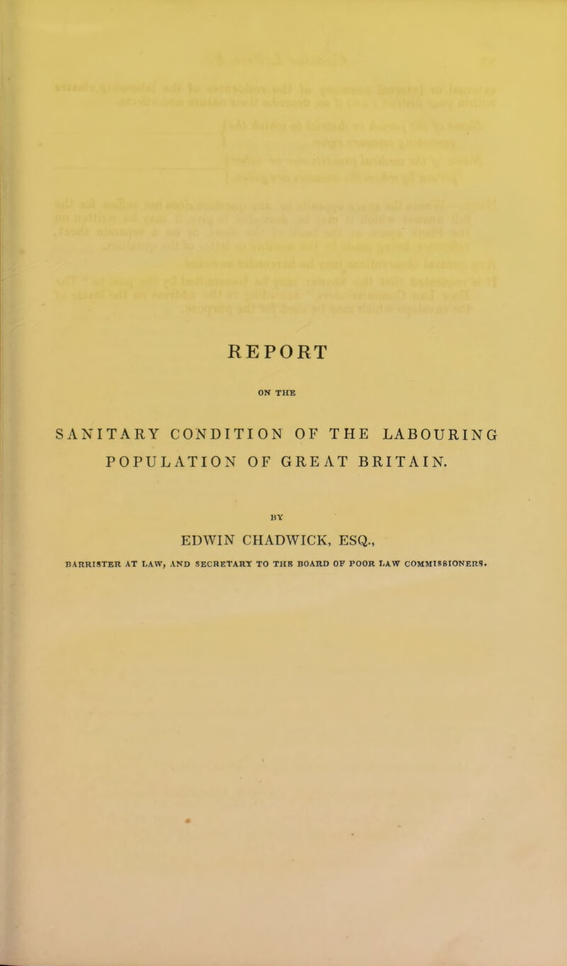 REPORT ON THE SANITARY CONDITION OF THE LABOURING POPULATION OF GREAT BRITAIN. BY EDWIN CHADWICK, ESQ., BARRISTER AT I.AW, AND SECRETARY TO THE BOARD OF POOR LAW COMMISSIONERS.