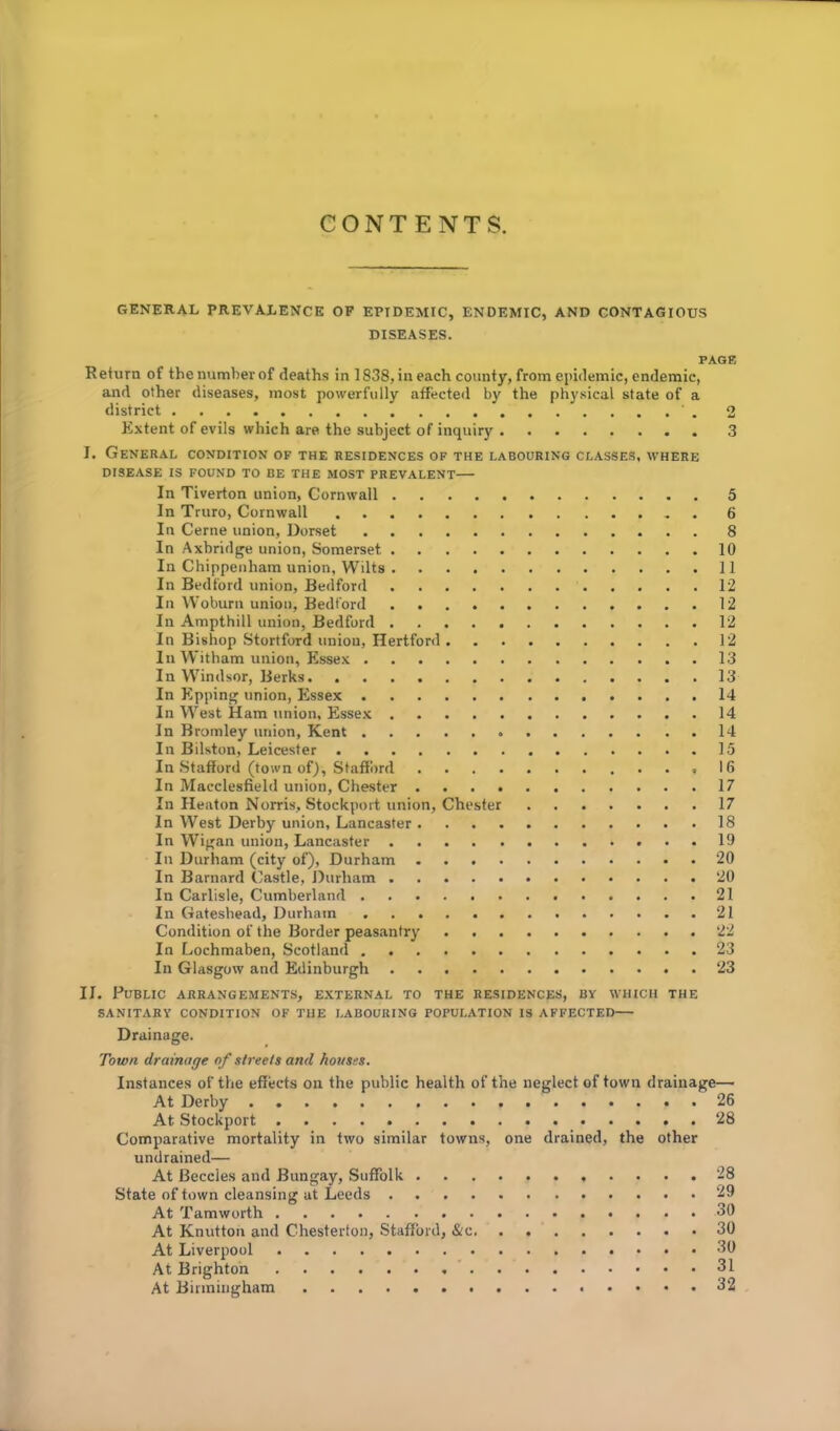 GENERAL PREVALENCE OF EPIDEMIC, ENDEMIC, AND CONTAGIOUS DISEASES. PAGE Return of the number of deaths in 1838, in each county, from epidemic, endemic, and other diseases, most powerfully affected by the physical state of a district 2 Extent of evils which are the subject of inquiry 3 I. General condition of the residences of the labouring classes, where DISEASE IS FOUND TO BE THE MOST PREVALENT In Tiverton union, Cornwall 5 In Truro, Cornwall 6 In Cerne union, Dorset 8 In Axbridge union, Somerset 10 In Chippenham union, Wilts 11 In Bedford union, Bedford 12 In Woburn union, Bedford 12 In Ampthill union, Bedford 12 In Bishop Stortford union, Hertford 12 In Witham union, Essex 13 In Windsor, Berks 13 In Epping union, Essex 14 In West Ham union, Essex 14 In Bromley union, Kent 14 In Bilston, Leicester 15 In Stafford (town of), Stafford ,16 In Macclesfield union, Chester 17 In Heaton Norris, Stockport union, Chester 17 In West Derby union, Lancaster 18 In Wigan union, Lancaster 19 In Durham (city of), Durham 20 In Barnard Castle, Durham 20 In Carlisle, Cumberland 21 In Gateshead, Durham 21 Condition of the Border peasantry 22 In Lochmaben, Scotland 23 In Glasgow and Edinburgh 23 II. Public arrangements, external to the residences, by which the SANITARY CONDITION OF THE LABOURING POPULATION IS AFFECTED Drainage. Town drainage of streets and houses. Instances of the effects on the public health of the neglect of town drainage— At Derby 26 At Stockport 28 Comparative mortality in two similar towns, one drained, the other undrained— At Beccles and Bungay, Suffolk 28 State of town cleansing at Leeds 29 At Tamworth 30 At Knutton and Chesterton, Stafford, &c 30 At Liverpool 30 At Brighton 31 At Birmingham 32