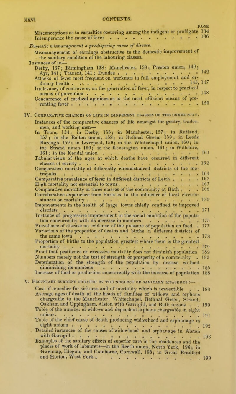 page Misconceptions as to casualties occurring among the indigent or profligate 134 Intemperance the cause of fever 136 Domestic mismanagement a predisposing cause of disease. Mismanagement of earnings obstructive to the domestic improvement ot the sanitary condition of the labouring classes. Instances of in— Derby, 137; Birmingham 138; Manchester, 139; Preston union, 140; Ayr, 141 ; Tranent, 141 ; Dundee 1^2 Attacks of fever most frequent on workmen in full employment and or- dinary health 145, 147 Irrelevancy of controversy on the generation of fever, in respect to practical means of prevention 148 Concurrence of medical opinions as to the most efficient means of pre- venting fever 150 IV. Comparative chances of life in different classes of the community. Instances of the comparative chances of life amongst the gentry, trades- men, and working men— In Truro, 154; in Derby, 155; in Manchester, 157; in Rutland, 157; in the Bolton union, 158; in Bethnal Green, 159; in Leeds Borough, 159; in Liverpool, 159; in the Whitechapel union, 160; in the Strand union, 160; in the Kensington union, 161; in Wiltshire, 161; in the Kendal union 161 Tabular views of the ages at which deaths have occurred in different classes of society 162 Comparative mortality of differently circumstanced districts of the me- tropolis 164 Comparative prevalence of fever in different districts of Leith . . . .167 High mortality not essential to towns 167 Comparative mortality in three classes of the community at Bath . . . 168 Corroborative experience from Paris as to the influence of local circum- stances on mortality 170 Improvements in the health of large towns chiefly confined to improved districts 171 Instance of progressive improvement in the social condition of the popula- tion concurrently with its increase in numbers 175 Prevalence of disease no evidence of the pressure of population on food . 177 Variations of the proportion of deaths and births in different districts of the same town 178 Proportion of births to the population greatest where there is the greatest mortality 179 Proof that pestilence or excessive mortality does not diminish population 182 Numbers merely not the test of strength or prosperity of a community . 185 Deterioration of the strength of the population by disease without diminishing its numbers 185 Increase of food or production concurrently with the increase of population 188 V. Pecuniary burdens created by the neglect of sanitary measures :— Cost of remedies for sickness and of mortality which is jireventible . .188 Average ages of death of the heads of families of widows and orphans chargeable to the Manchester, Whitechapel, Bethnal Green, Strand, Oakham and Uppingham, Alston with Garrigill, and Bath unions . .190 Table of the number of widows and dependent orphans chargeable in eight unions .191 Table of the chief cause of death producing widowhood and orphanage in eight unions , Detailed instances of the causes of widowhood and orphanage in Alston with Garrigill Examples of the sanitary effects of superior care in the residences and the places of work of labourers—in the Reeth union. North York, 196; in Gwennap, lllogan, and Camborne, Cornwall, 198; in Great Bradford and Horton, West York , 199