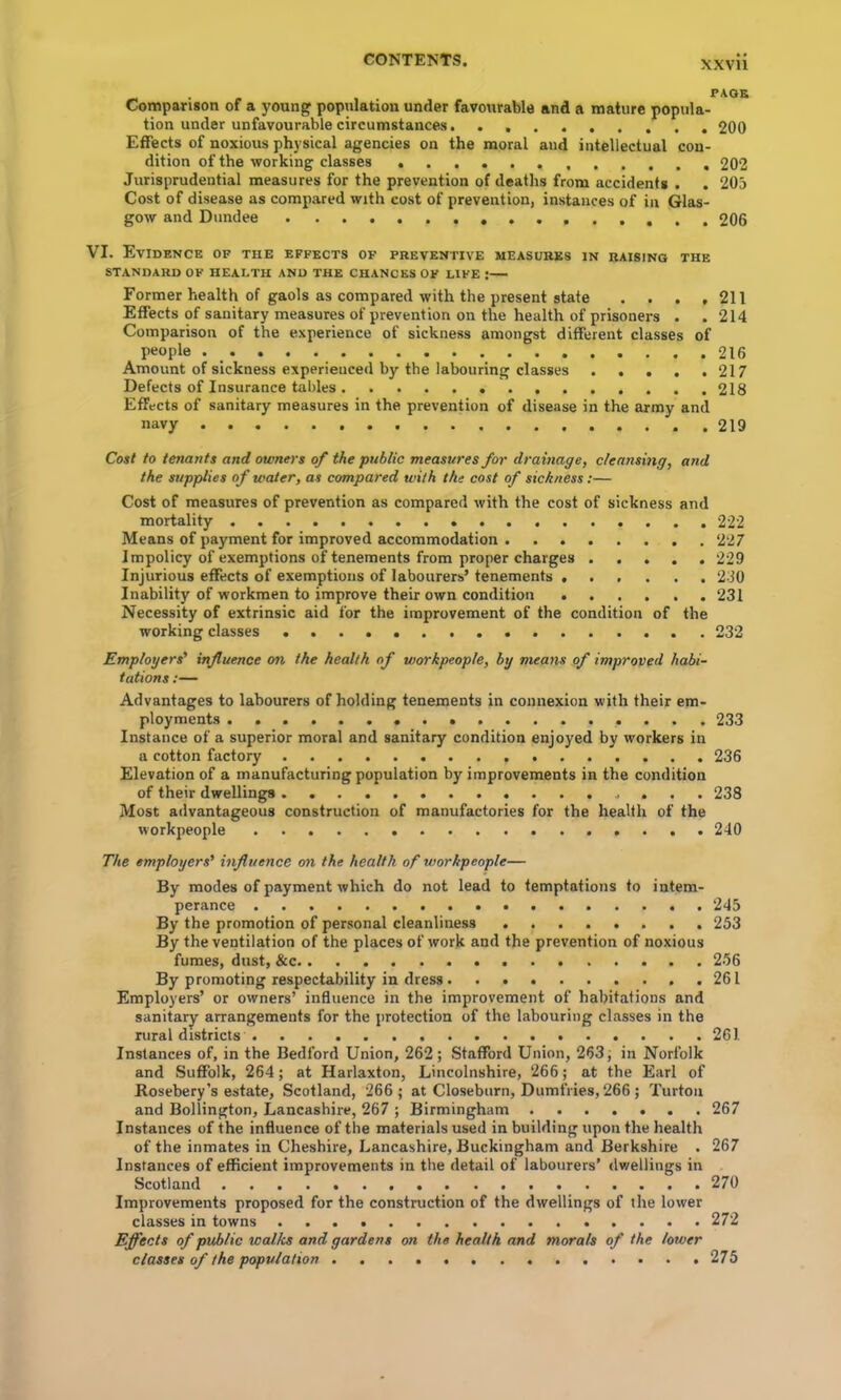 XXVU Comparison of a young population under favourable and a mature popula- tion under unfavourable circumstances 200 Effects of noxious physical agencies on the moral and intellectual con- dition of the working classes 202 Jurisprudential measures for the prevention of deaths from accidents . . 205 Cost of disease as compared with cost of prevention, instances of in Glas- gow and Dundee 206 VI. Evidence of the effects of preventive measures in raising the STANDARD OF HEALTH AND THE CHANCES OF LIFE :— Former health of gaols as compared with the present state . . . ,211 Effects of sanitary measures of prevention on the health of prisoners . . 214 Comparison of the experience of sickness amongst different classes of people 216 Amount of sickness experienced by the labouring classes 217 Defects of Insurance tables 218 Effects of sanitary measures in the prevention of disease in the army and navy 219 Cost to tenants and owners of the public measures for drainage, cleansing, and the supplies of water, as compared with the cost of sickness:— Cost of measures of prevention as compared with the cost of sickness and mortality 222 Means of payment for improved accommodation 227 Impolicy of exemptions of tenements from proper charges 229 Injurious effects of exemptions of labourers’ tenements 230 Inability of workmen to improve their own condition 231 Necessity of extrinsic aid for the improvement of the condition of the working classes 232 Employers' influence on the health of workpeople, by means of improved habi- tations ;— Advantages to labourers of holding tenements in connexion with their em- ployments 233 Instance of a superior moral and sanitary condition enjoyed by workers in a cotton factory 236 Elevation of a manufacturing population by improvements in the condition of their dwellings 238 Most advantageous construction of manufactories for the health of the workpeople 240 The employers' influence on the health of workpeople— By modes of payment which do not lead to temptations to intem- perance 245 By the ventilation of the places of work and the prevention of noxious fumes, dust, &c 256 By promoting respectability in dress 261 Employers’ or owners’ influence in the improvement of habitations and sanitary arrangements for the protection of the labouring classes in the rural districts 261 Instances of, in the Bedford Union, 262 ; Stafford Union, 263 j in Norfolk and Suffolk, 264; at Harlaxton, Lincolnshire, 266; at the Earl of Rosebery’s estate, Scotland, 266 ; at Closeburn, Dumfries, 266 ; Turtoii and Bollington, Lancashire, 267 ; Birmingham 267 Instances of the influence of the materials used in building upon the health of the inmates in Cheshire, Lancashire, Buckingham and Berkshire . 267 Instances of efficient improvements in the detail of labourers’ dv/ellings in Scotland 270 Improvements proposed for the construction of the dwellings of the lower classes in towns 272 Effects of public walks and gardens on the health and morals of the lower classes of the population 275