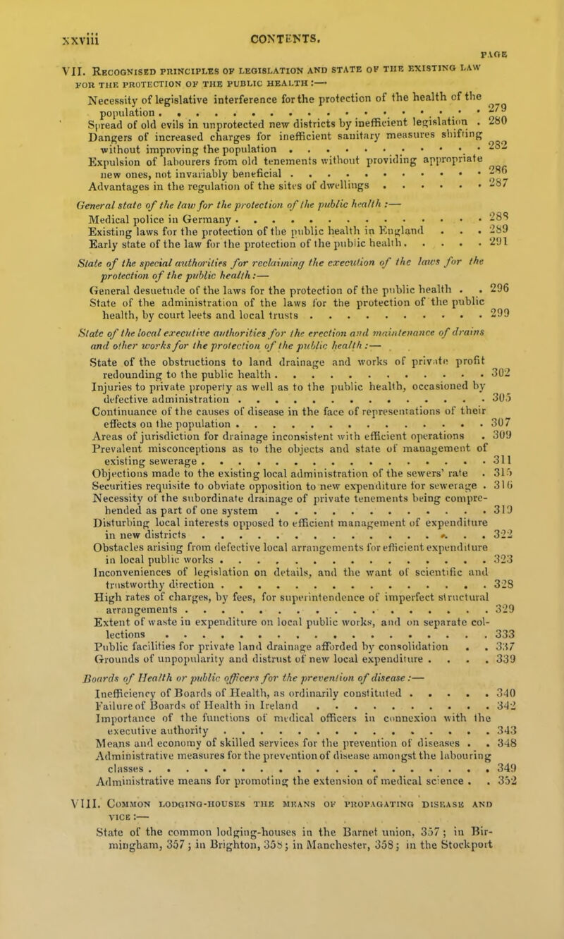 P.VOE VII. Recognised principles op legislation and state op the existing law FOR THE protection OP THE PUBLIC HEALTH I— Necessit}' of legislative interference for the protection of the health of the population . _ • • • • . * .' * Spread of old evils in unprotected new districts by inefficient legislation . Dangers of increased charges for inefficient sanitary measures shifting without improving the population Expulsion of labourers from old tenements without providing appropriate new ones, not invariably beneficial Advantages in the regulation of the sites of dwellings 279 280 282 286 287 General state of the law for the protection of the public health :— Medical police in Germany Existing laws for the protection of the public health in England . . . 289 Early state of the law for the protection of the public health 291 State of the special authorities for reclaiming the exeerulion of the laws for the protection of the public health:— General desuetude of the laws for the protection of the public health . . 296 State of the administration of the laws for the protection of the public health, by court leets and local trusts 299 State of the local executive authorities for the erection and jnaintenance of draws and other works for the protection of the public health :— State of the obstructions to land drainage and works of private profit redounding to the public health 302 Injuries to private property as well as to the public health, occasioned by defective administration 30.) Continuance of the causes of disease in the face of representations of their Prevalent misconceptions as to the objects and state of management of existing sewerage 311 Objections made to the existing local administration of the sewers’ rate . 31) Securities requisite to obviate opposition to new expenditure for sewerage . 316 Necessity of the subordinate drainage of private tenements being compre- hended as part of one system 319 Disturbing local interests opposed to efficient management of expenditure in new districts . . 322 Obstacles arising from defective local arrangements for efficient expenditure in local public works 323 Inconveniences of legislation on details, and the ivant of scientific and trustworthy direction 328 High rates of charges, by fees, for superintendence of imperfect structural arrangements 329 Extent of waste in expenditure on local public works, and on separate col- lections 333 Public facilities for private land drainage afforded b}' consolidation . . 337 Grounds of unpopularity and distrust of new local expenditure .... 339 Boards of Health or public officers for the prevention of disease:— Inefficiency of Boards of Health, as ordinarily constituted 340 Failure of Boards of Health in Ireland 342 Importance of the functions of medical officers in connexion with the executive authority 343 Means and economy of skilled services for the prevention of diseases . . 348 Administrative measures for the prevention of disease amongst the labouring classes 349 Administrative means for promoting the extension of medical science . . 352 \'1II. Common lodging-houses the means op propagating disease and VICE:— State of the common lodging-houses in the Barnet union, 357; in Bir- mingham, 357 j in Brighton, 358; in Manchester, 358; in the Stockport