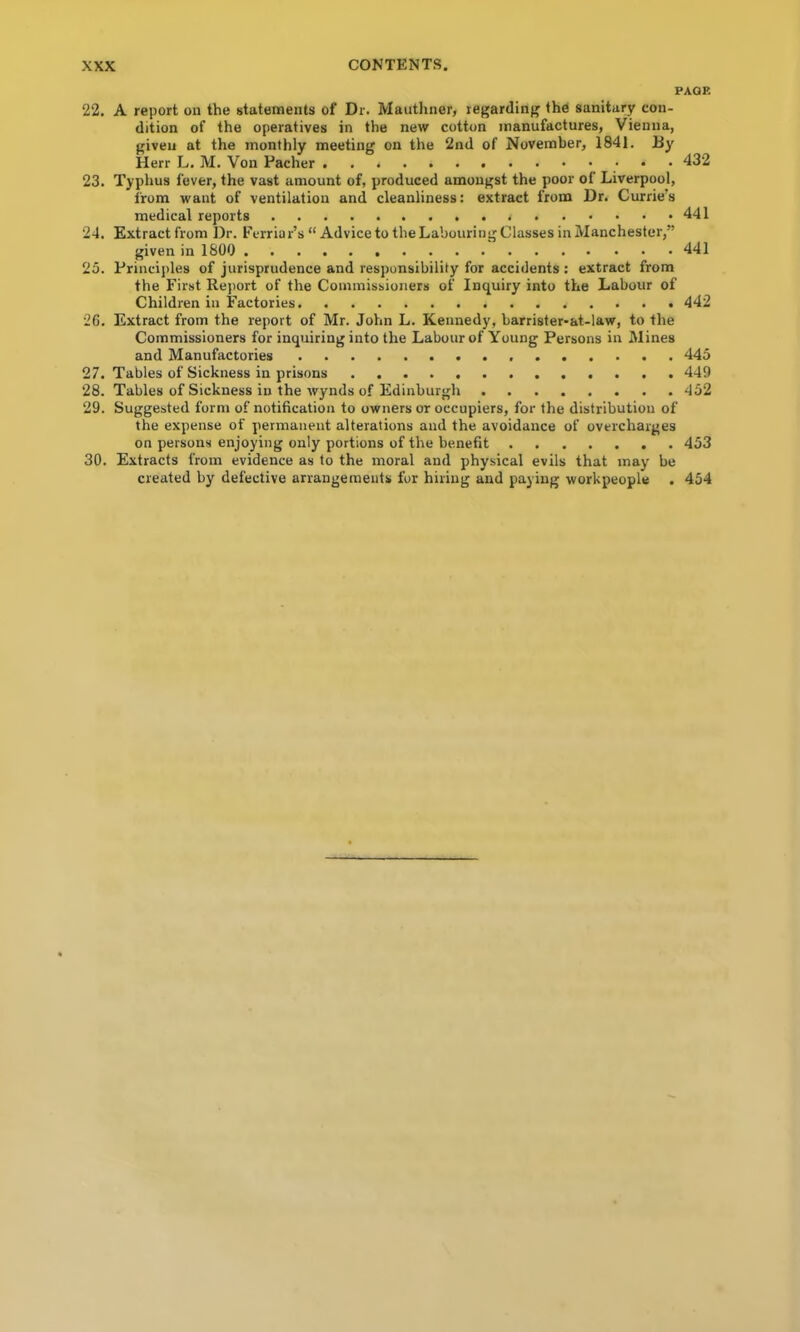 PAQK 22. A report on the statements of Dr. Mautlmer, regarding the sanitary con- dition of the operatives in the new cotton manufactures, Vienna, given at the monthly meeting on the 2nd of November, 1841. Dy Herr L. M. Von Pacher 432 23. Typhus fever, the vast amount of, produced amongst the poor of Liverpool, from want of ventilation and cleanliness: extract from Dr. Currie’s medical reports 441 24. Extract from Dr. Ferriar’s “ Advice to the Labouring Classes in Manchester,” given in 1800 441 25. Princijiles of jurisprudence and responsibility for accidents ; extract from the First Rejiort of the Commissioners of Inquiry into the Labour of Children in Factories 442 26. Extract from the report of Mr. John L. Kennedy, barrister-at-law, to the Commissioners for inquiring into the Labour of Young Persons in Mines and Manufactories 445 27. Tables of Sickness in prisons 449 28. Tables of Sickness in the wynds of Edinburgh 452 29. Suggested form of notification to owners or occupiers, for the distribution of the expense of permanent alterations and the avoidance of overcharges on persons enjoying only portions of the benefit 453 30. Extracts from evidence as to the moral and physical evils that may be created by defective arrangements fur hiring and paying workpeople . 454