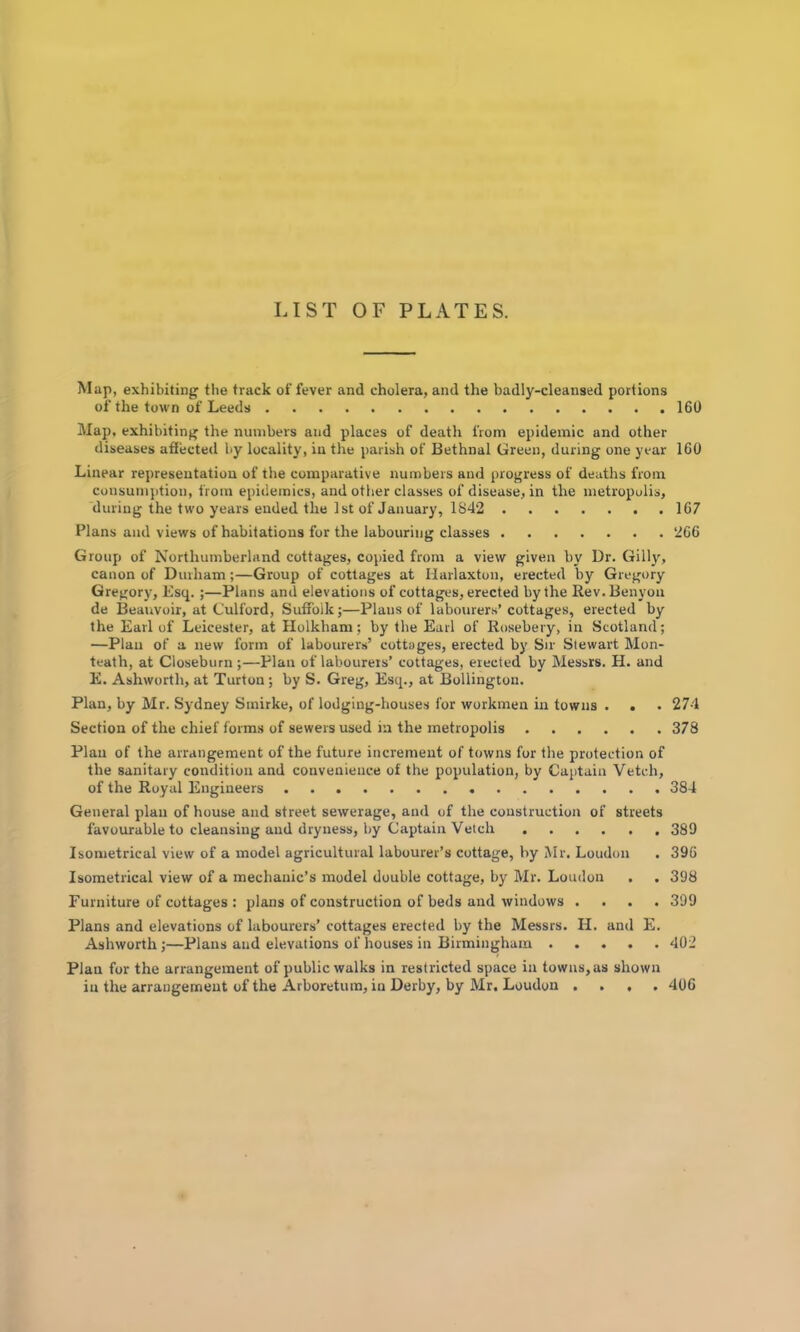 LIST OF PLATES. Map, exhibiting the track of fever and cholera, and the badly-cleansed portions of the town of Leeds 160 Map, exhibiting the numbers and places of death from epidemic and other diseases affected by locality, in the parish of Bethnal Green, during one year 160 Linear representation of the comparative numbers and progress of deaths from consumption, from epidemics, and other classes of disease, in the metropolis, during the two years ended the 1st of January, 1842 167 Plans ami views of habitations for the labouring classes 266 Group of Northumberland cottages, copied from a view given by Dr. Gilly, canon of Durham;—Group of cottages at Marlaxton, erected by Gregory Gregory, Esq.;—Plans and elevations of cottages, erected by the Rev.Benyou de Beauvoir, at Culford, Suffolk;—Plans of labourers’cottages, erected by the Earl of Leicester, at Holkham; by tbe Earl of Rosebery, in Scotland; —Plan of a new form of labourers’ cottages, erected by Sir Stewart Mon- teath, at Closeburn;—Plan of labourers’ cottages, erected by Messrs. H. and E. Ashworth, at Turton; by S. Greg, Esq., at Bollington. Plan, by Mr. Sydney Smirke, of lodging-houses for workmen in towns . . . 274 Section of the chief forms of sewers used in the metropolis 378 Plan of the arrangement of the future increment of towns for the protection of the sanitary condition and convenience of the population, by Captain Vetch, of the Royal Engineers 384 General plan of house and street sewerage, and of the construction of streets favourable to cleansing and dryness, by Captain Vetch 389 Isometrical view of a model agricultural labourer’s cottage, by Mr. Loudon . 396 Isometrical view of a mechanic’s model double cottage, by Mr. Loudon . . 398 Furniture of cottages : plans of coirstruction of beds and windows .... 399 Plans and elevations of labourers’ cottages erected by the Messrs. H. and E. Ashworth;—Plans and elevations of houses in Birmingham 402 Plan for the arrangement of public walks in restricted space in towns, as shown in the arrangement of the Arboretum, in Derby, by Mr. Loudon , . , . 406