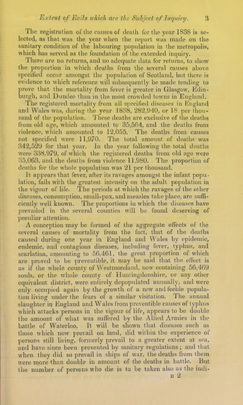 The registration of the causes of death for the year 1838 is se- lected, as that nas the year when the report was made on the sanitary condition of the labouring population in the metropolis, which has served as the foundation of the extended inquiry. There are no returns, and no adequate data for returns, to show the proportion in which deaths from the several causes above specitied occur amongst the population of Scotland, but there is evidence to which reference will subsequently be made tending to prove that the mortality from fever is greater in Glasgow, Edin- burgh, and Dundee than in the most crowded towns in England. The registered mortality from all specified diseases in England and Wales w^as, during the year 1838, 282,940, or 18 per thou- sand of the population. 3’hese deaths are exclusive of the deaths from old age, which amounted to 35,564, and the deaths from violence, which amounted to 12,055. The deaths from causes not specified were 11,970. The total amount of deaths was 342,529 for that year. In the year following the total deaths were 338,979, of which the registered deaths from old age were 35,063, and the deaths from violence 11,980. The proportion of deaths for the wdiole population was 21 per thousand. It appears that fever, after its ravages amongst the infant popu- lation, falls with the greatest intensity on the adult population in the vigour of life. The periods at which the ravages of the other diseases, consumption, small-pox, and measles take place, are suffi- ciently well known. The proportions in which the diseases have prevailed in the several counties will be found deserving of pectdiar attention. A conception may be formed of the aggregate effects of the several causes of mortality from the fact, that of the deaths caused during one year in England and Wales by epidemic, endemic, and contagious diseases, including fever, typhus, and scarlatina, amounting to 56,461, the great proportion of which are proved to be preventible, it may be said that the efiect is as if the whole county of Westmoreland, now containing 56,469 souls, or the whole county of Huntingdonshire, or any other equivalent district, were entirely depopulated annually, and were only occupied again by the growth of a new and feeble popula- tion living under the fears of a similar visitation. 7’he annual slaughter in England and Wales from preventible causes of typhus which attacks persons in the vigour of life, appears to be double the amoiint of what w^as suffered by the Allied Armies in the battle of Waterloo. It will be shown that diseases such as those which now prevail on land, did within the experience of persons still living, formerly prevail to a greater extent at sea, and have since been prevented by sanitary regulations; and that w’hen they did so prevail in ships of war, the deaths from them were more than double in amount of the deaths in battle. But the number of persons wlio die is to be taken also as the indi- H 2