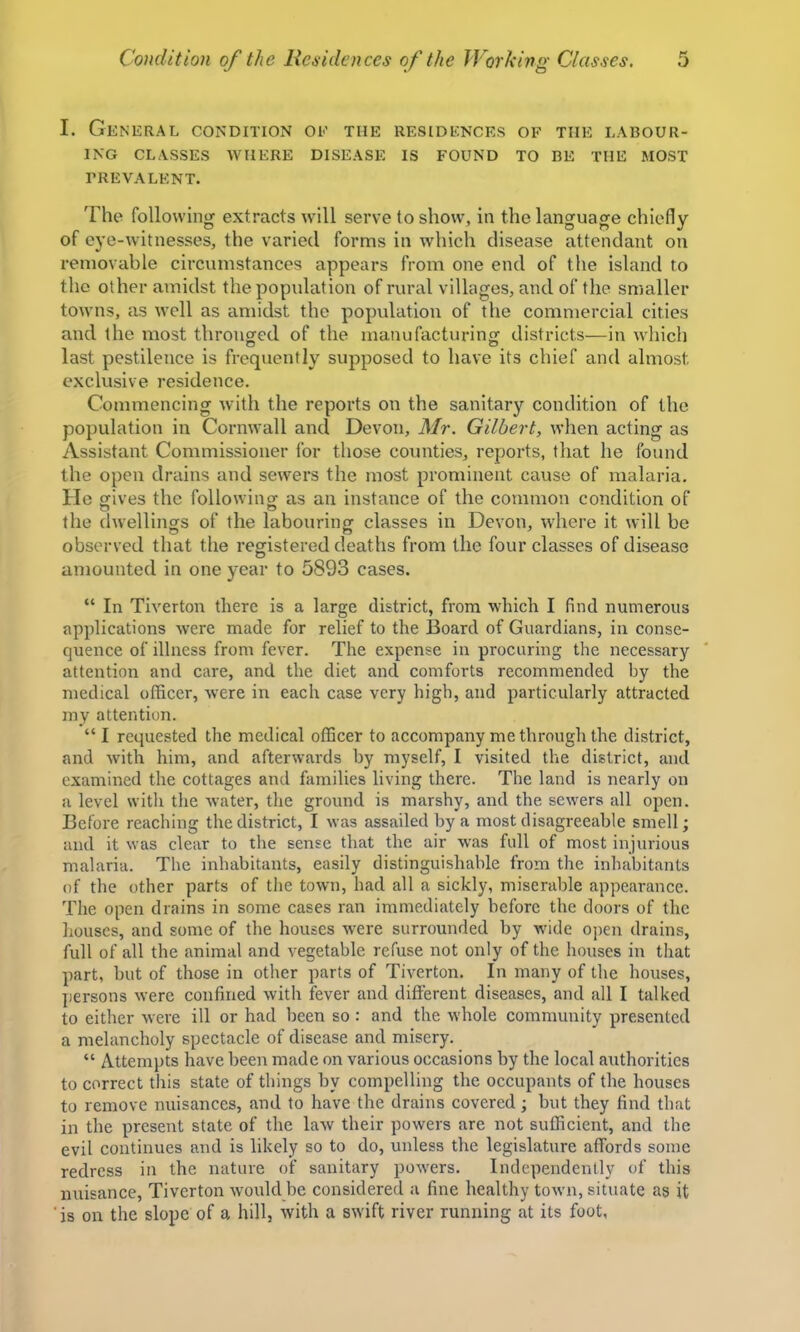 I. General condition oe the residences of the labour- ing CLASSES where DISEASE IS FOUND TO BE THE MOST prevalent. 'Fhe following extracts will serve to show, in the language chiefly of eye-witnesses, the varied forms in which disease attendant on removable circumstances appears from one end of the island to the other amidst the population of rural villages, and of the smaller towns, as well as amidst the population of the commercial cities and the most thronged of the manufacturing districts—in which last pestilence is frequently supposed to have its chief and almost exclusive residence. Commencing with the reports on the sanitary condition of the population in Cornwall and Devon, Mr. Gilbert, when acting as Assistant Commissioner for those counties, reports, that he found the open drains and sewers the most prominent cause of malaria. He gives the following as an instance of the common condition of the dwellings of the labouring classes in Devon, where it will be observed that the registered deaths from the four classes of disease amounted in one year to 5893 cases. “ In Tiverton there is a large district, from which I find numerous applications were made for relief to the Board of Guardians, in conse- quence of illness from fever. The expense in procuring the necessary attention and care, and the diet and comforts recommended by the medical officer, were in each case very high, and particularly attracted my attention. “ I requested the medical officer to accompany me through the district, and with him, and afterwards by myself, I visited the district, and examined the cottages and families living there. The land is nearly on a level with the water, the ground is marshy, and the sewers all open. Before reaching the district, I was assailed by a most disagreeable smell; and it was clear to the sense that the air was full of most injurious malaria. The inhabitants, easily distinguishable from the inhabitants of the other parts of the town, had all a sickly, miserable appearance. The open drains in some cases ran immediately before the doors of the houses, and some of the houses were surrounded by wide ojicn drains, full of all the animal and vegetable refuse not only of the houses in that part, but of those in other parts of Tiverton. In many of the houses, persons were confined with fever and different diseases, and all I talked to either were ill or had been so: and the whole community presented a melancholy spectacle of disease and misery. “ Attempts have been made on various occasions by the local authorities to correct this state of things by compelling the occupants of the houses to remove nuisances, and to have the drains covered; but they find that in the present state of the law their powers are not sufficient, and the evil continues and is likely so to do, unless the legislature affords some redress in the nature of sanitary powers. Independently of this nuisance, Tiverton would be considered a fine healthy town, situate as it ‘is on the slope of a hill, with a swift river running at its foot,
