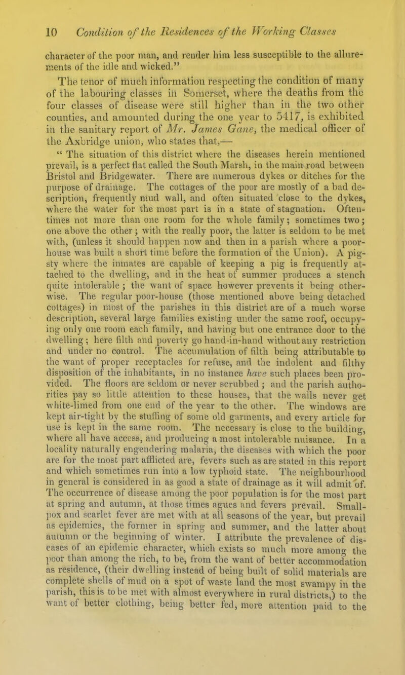 character of the poor man, and render him less susceptible to the allure- ments of the idle and wicked.” The tenor of riiuch information respecting the condition of many of the labouring classes in Somerset, where the deaths from the four classes of disease were still higher than in the two other counties, and amounted during the one year to 5417, is exhibited in the sanitary report of Mr. James Gane, the medical officer of the Axbridge union, who states that,— “ The situation of this district where the diseases herein mentioned prevail, is a perfect flat called the South Marsh, in the main road between Bristol and Bridgewater. There are numerous dykes or ditches for the purpose of drainage. The cottages of the poor are mostly of a bad de- scription, frequently mud wall, and often situated close to the dykes, where the water for the most part is in a state of stagnation. Often- times not more than one room for the whole family; sometimes two; one above the other; with the really poor, the latter is seldom to be met with, (unless it should happen now and then in a parish where a poor- house was built a short time before the formation of the Union). A pig- sty where the inmates are capable of keeping a pig is frequently at- tached to the dwelling, and in the heat of summer produces a stench quite intolerable; the want of space however prevents it being other- wise. The regular poor-house (those mentioned above being detached cottages) in most of the parishes in this district are of a much worse description, several large families existing under the same roof, occupy- ing only one room each family, and having but one entrance, door to the dwelling; here filth and poverty go hand-in-hand without any restriction and under no control. The accumulation of filth being attributable, to the want of proper receptacles for refuse, and the indolent and filthy disposition of the inhabitants, in no instance have such places been pro- vided. The floors are seldom or never scndjbed ; and the ]iarish autho- rities pay so little attention to these houses, that the walls never get white-limed from one end of the year to the other. The windows are kept air-tight by the stuffing of some old garments, and every article for use is kept in the same room. The necessary is close to the building, w'here all have access, and producing a most intolerable nuisance. In a locality naturally engendering malaria, the diseases with which the poor are for the most part afflicted are, fevers such as are stated in this report and which sometimes run into a low typhoid state. The neighbourhood in general is considered in as good a state of drainage as it will admit of. The occurrence of disease among the poor population is for the most part at spring and autumn, at those times agues and fevers prevail. Small- ])ox and scarlet fever are met with at all seasons of the year, but prevail as epidemics, the former in spring and summer, and the latter about autumn or the beginning of winter. I attribute the prevalence of dis- eases of an epidemic character, -which exists so much more amoii the ])oor than among the rich, to be, from the want of better accommodation as residence, (their dwelling instead of being built of solid materials are complete shells of mud on a spot of w^aste land the most swampy in the parish, this is to be met with almost everywdiere in rural districts,) to the want of better clothing, being better fed, more attention paid to the