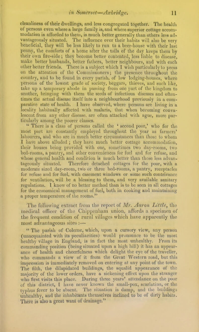 cleanliness of their dwellings, and less congregated together. The health of persons even where a large family is, and where superior cottage accom- modation is afforded to tliem, is much better generally than others less ad- vantageously situated. The influence over their habits will also be very beneficial, they will be less likely to run to a beer-house with their last penny, the comforts of a home after the toils of the day keeps them by their own fire-side; they become better contented, less liable to disease, make better husbands, better fathers, better neighbours, and with each other better friends. There is a subject which I wish particularly to press on the attention of the Commissioners; the presence throughout the country, and to be found in every jiarish, of low lodging-lmuses, w'here persons of the lowest grade of society, beggars, thieves, and such like, take up a temporary abode in passing from one part of the kingdom to another, bringing with them the seeds of infectious diseases and often- times the fictual disease itself into a neighbourhood previously in a com- parative state of health. I have observed, where persons are living in a locality habitually affected with malaria, that when becoming conva- lescent from any other disease, are often attacked with ague, more par- ticularly among the poorer classes. “ There is a class of persons called the ‘ second poor,’ who for the most part are constantly employed throughout the year as farmers’ labourers, and who are in much better circumstances than those to Avhom I have above alluded ; they have much better cottage accommodation, their houses being provided wdth one, sometimes tw'o day-rooms, two bed-rooms, a pantry, and other conveniences for fuel and for refuse, and whose general health and condition is much better than those less advan- tageously situated. Therefore detached cottages for the poor, with a moderate sized day-room, twh or three bed-rooms, a pantry, receptacles for refuse and for fuel, with casement windows or some such contrivance for ventilation, will be a blessing to them, and very available sanitary regulations. I know of no better method than is to be seen in all cottages for the economical management of fuel, both in cooking and maintaining a proper temperature of the rooms.” The following extract from the report of Mr. Aaron Little, the medical officer of the Chippenham union, affords a specimen of the frequent condition of rural villages which have apparently the most advantageous sites :— “ The parish of Colerne, which, upon a cursory view', any person (unacquainted Avith its peculiarities) Avould pronounce to be the most healthy village in England, is in fact the most unhealthy. From its commanding position (being situated upon a high hill) it has an appear- ance of health and cheerfulness which delight the eye of the traveller, Avho commands a vieAv of it from the Great Western road, but this impression is immediately removed on entering at any point of the town. The filth, the dilapidated buildings, the squalid appearance of the majority of the lower orders, have a sickening effect upon the stranger Avho first visits this place. During three years’ attendance on the poor of this district, I have never knoAvn the small-pox, scarlatina, or the typlius fever to be absent. The situation is damp, and the buildings unhealthy, and the inhabitants themselves inclined to be of dirty habits. There is also a great want of drainage.”