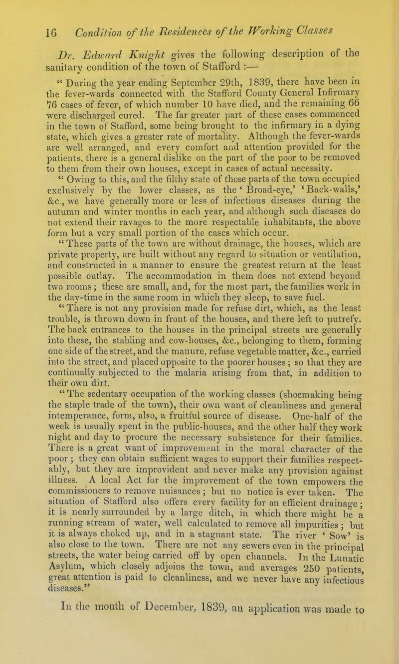 Dr. Edward Knight gives the following description of the sanitary condition of the tow'n of Stafford :— “ During the year ending September 29th, 1839, there have been in the fever-wards connected with the Stafford County General Infirmary 76 cases of fever, of which number 10 have died, and the remaining 66 were discharged cured. The far greater ]>art of these cases commenced in the town of Stafford, some being brought to tlie infirmary in a dying state, which gives a greater rate of mortality. Although the fever-wards are well arranged, and every comfort and attention provided for the patients, there is a general dislike on the part of the poor to be removed to them from their own houses, except in cases of actual necessity. “ Owing to this, and the filthy state of those parts of the town occupied exclusively by the lower classes, as the ‘ Broad-eye,’ ‘ Back-w'alls,’ &c., -we have generally more or less of infectious diseases during the autumn and winter months in each year, and although such diseases do not extend their ravages to the more respectable inhabitants, the above form but a very small portion of the cases w'hich occur. “ These parts of the town are wdthout drainage, the houses, which are private property, are built without any regard to situation or ventilation, and constructed in a manner to ensure the greatest return at the least possible outlay. The accommodation in them does not extend beyond two rooms; these are small, and, for the most part, the families work in the day-time in the same room in which they sleep, to save fuel. “There is not any provision made for refuse dirt, which, as the least trouble, is thrown down in front of the houses, and there left to putrefy. Tlie back entrances to the houses in the principal streets are generally into these, the stabling and cow-houses, &c., belonging to them, forming one side of the street, and the manure, refuse vegetable matter, &c., carried into the street, and placed opposite to the poorer houses ; so that they are continually subjected to the malaria arising from that, in addition to their own dirt. “The sedentary occupation of the W’orking classes (shoemaking being the staple trade of the town), their own want of cleanliness and general intemperance, form, also, a fruitful source of disease. One-half of the week is usiially spent in the public-houses, and the other half they work night and day to procure the necessary subsistence for their families. There is a great want of improvement in the moral character of the poor ; they can obtain sufficient wages to support their families respect- ably, but they are improvident and never make any provision against illness. A local Act for the improvement of the town empow^ers the commissioners to remove nuisances ; but no notice is ever taken. The situation of Stafford also offers every facility for an efficient drainage j it is nearly surrounded by a large ditch, in which there might be a running stream of water, well calculated to remove all impurities; but it is always choked up, and in a stagnant state. The river ‘ Sow’ is also close to the town. There are not any sewers even in the principal streets, the water being carried off by open channels. In the Lunatic Asylum, which closely adjoins the town, and averages 250 patients, great attention is paid to cleanliness, and we never have any infectious diseases.” In the month of December, 1839, an application was made to