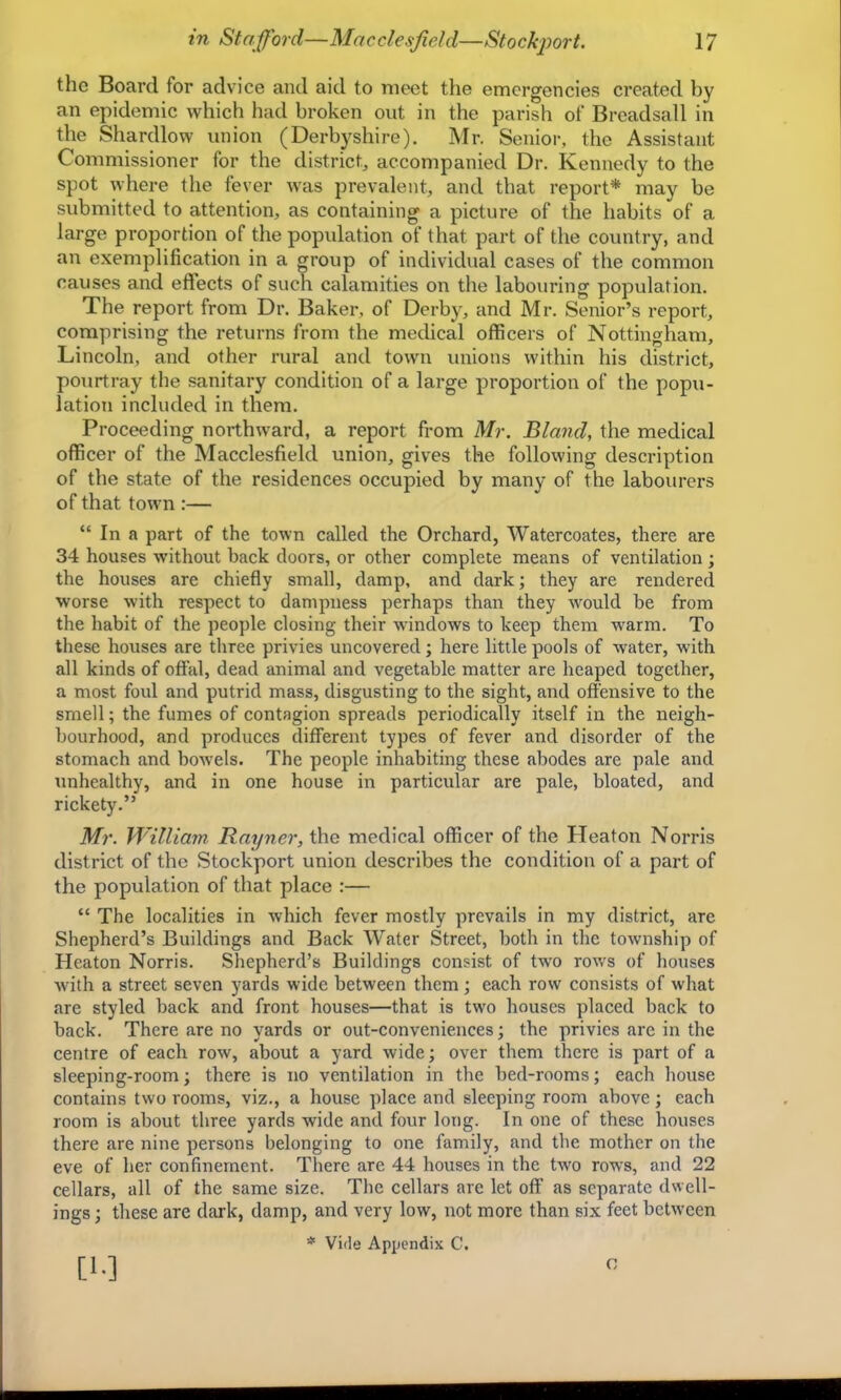 the Board for advice and aid to meet the emergencies created by an epidemic which had broken out in the parish of Brcadsall in the Shardlow union (Derbyshire). Mr. Senior, the Assistant Commissioner for the district, accompanied Dr. Kennedy to the spot where the fever was prevalent, and that report* may be submitted to attention, as containing a picture of the habits of a large proportion of the population of that part of the country, and an exemplification in a group of individual cases of the common causes and eflfects of such calamities on the labouring population. The report from Dr. Baker, of Derby, and Mr. Senior’s report, comprising the returns from the medical officers of Nottingham, Lincoln, and other rural and town unions within his district, pourtray the sanitary condition of a large proportion of the popu- lation included in them. Proceeding northward, a report from Mr. Bland, the medical officer of the Macclesfield union, gives the following description of the state of the residences occupied by many of the labourers of that town :— “ In a part of the town called the Orchard, Watercoates, there are 34 houses without back doors, or other complete means of ventilation ; the houses are chiefly small, damp, and dark; they are rendered worse with respect to dampness perhaps than they wmuld be from the habit of the people closing their windows to keep them warm. To these houses are three privies uncovered; here little pools of water, with all kinds of offal, dead animal and vegetable matter are heaped together, a most foul and putrid mass, disgusting to the sight, and oft'ensive to the smell; the fumes of contagion spreads periodically itself in the neigh- bourhood, and produces different types of fever and disorder of the stomach and bowels. The people inhabiting these abodes are pale and unhealthy, and in one house in particular are pale, bloated, and rickety.” Mr. William Rayner, the medical officer of the Heaton Norris district of the Stockport union describes the condition of a part of the population of that place :— “ The localities in which fever mostly prevails in my district, are Shepherd’s Buildings and Back Water Street, both in the township of Heaton Norris. Shepherd’s Buildings consist of tw'o rows of houses with a street seven yards wide between them; each row consists of what are styled back and front houses—that is two houses placed back to back. There are no yards or out-conveniences; the privies are in the centre of each row, about a yard wide; over them there is part of a sleeping-room; there is no ventilation in the bed-rooms; each liouse contains two rooms, viz., a house place and sleeping room above; each room is about three yards wide and four long. In one of these houses there are nine persons belonging to one family, and the mother on the eve of her confinement. There are 44 houses in the two rows, and 22 cellars, all of the same size. The cellars are let off as separate dwell- ings ; these are dai'k, damp, and very low, not more than six feet between * Vide Appendix C. [1-] c