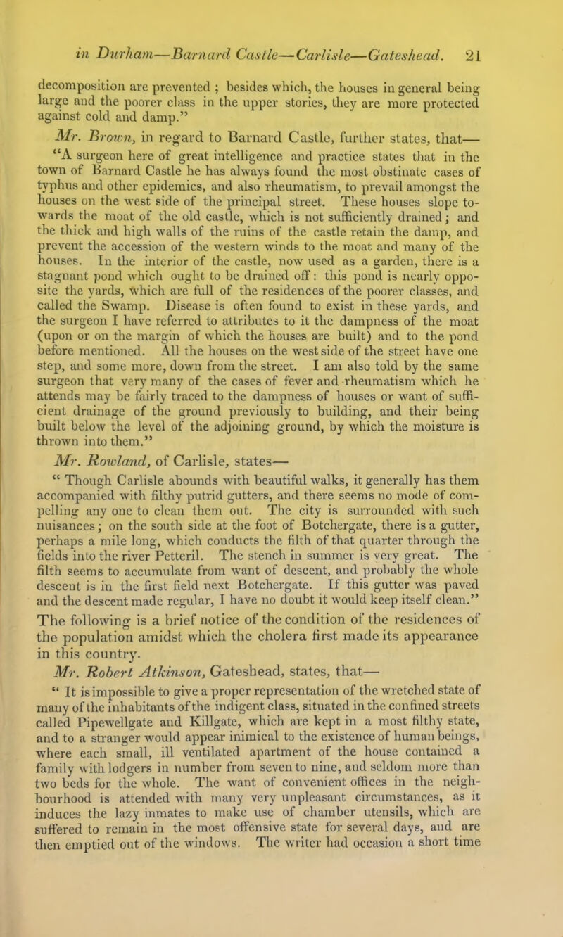 decomposition are prevented ; besides which, the houses in general being large and the poorer class in the upper stories, they are more protected against cold and damp.” Mr. Brown, in regard to Barnard Castle, further states, that— “A surgeon here of great intelligence and practice states that in the town of Barnard Castle he has always found the most obstinate cases of typhus and other epidemics, and also rheumatism, to prevail amongst the houses on the west side of the principal street. These houses slope to- wards the moat of the old castle, which is not sufficiently drained; and the thick and high walls of the ruins of the castle retain the damp, and prevent the accession of the western winds to the moat and many of the houses. In the interior of the castle, now used as a garden, there is a stagnant pond which ought to be drained off: this pond is nearly oppo- site the yards, tv'hich are full of the residences of the poorer classes, and called the Swamp. Disease is often found to exist in these yards, and the surgeon I have referred to attributes to it the dampness of the moat (upon or on the margin of which the houses are built) and to the pond before mentioned. All the houses on the west side of the street have one step, and some more, dowm from the street. I am also told by the same surgeon that very many of the cases of fever and rheumatism which he attends may be fairly traced to the dampness of houses or want of suffi- cient drainage of the ground previously to building, and their being built below the level of the adjoining ground, by which the moisture is thrown into them.” Mr. Rowland, of Carlisle, states— “ Though Carlisle abounds with beautiful walks, it generally has them accompanied with filthy putrid gutters, and there seems no mode of com- pelling any one to clean them out. The city is surrounded with such nuisances; on the south side at the foot of Botchergate, there is a gutter, perhaps a mile long, which conducts the filth of that quarter through the fields into the river Petteril. The stench in summer is very great. The filth seems to accumulate from want of descent, and probably the whole descent is in the. first field next Botchergate. If this gutter was paved and the descent made regular, I have no doubt it would keep itself clean.” The following is a brief notice of the condition of the residences of the population amidst which the cholera first made its appearance in this country. Mr. Robert Atkinson, Gateshead, states, that— “ It is impossible to give a proper representation of the wretched state of many of the inhabitants of the indigent class, situated in the confined streets called Pipewellgate and Killgate, which are kept in a most filthy state, and to a stranger w'ould appear inimical to the existence of human beings, where each small, ill ventilated apartment of the house contained a family with lodgers in number from seven to nine, and seldom more than two beds for the whole. The want of convenient offices in the neigh- bourhood is attended with many very unpleasant circumstances, as it induces the lazy inmates to make use of chamber utensils, which are suffered to remain in the most offensive state for several days, and arc then emptied out of the windows. The writer had occasion a short time