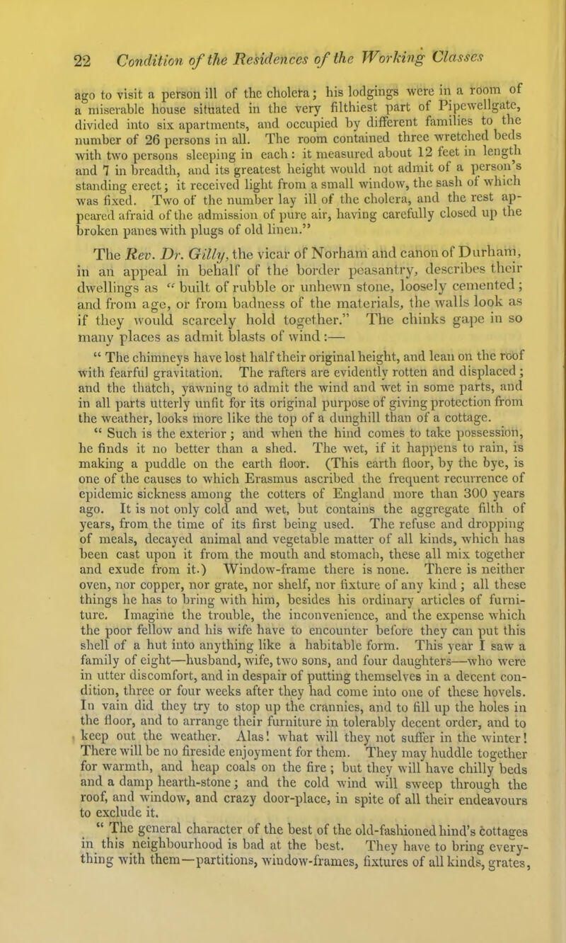 ago to visit a person ill of the cholera; his lodgings were in a room of a miserable house situated in the very filthiest part of Pipewellgate, divided into six apartments, and occupied by different families to the number of 26 persons in all. The room contained three wretched beds with two persons sleeping in each : it measured about 12 feet in length and 1 in breadth, and its greatest height would not admit of a person’s standing erect; it received light from a small window, the sash of which was fixed. Two of the number lay ill of the cholera, and the rest ap- peared afraid of the admission of pure air, having carefully closed up the broken panes with plugs of old linen.” The Rev. Dr. Gilly, the vicar of Norham and canon of Durhani, in an appeal in behalf of the border peasantry, describes their dwellings as  built of rubble or unhewn stone, loosely cemented ; and from age, or from badness of the materials, the walls look as if they would scarcely hold together.” The chinks gape in so many places as admit blasts of wind :— “ The chimneys have lost half their original height, and lean on the roof with fearful gravitation. The rafters are evidently rotten and displaced; and the thatch, yawning to admit the Avind and wet in some parts, and in all parts utterly unfit for its original purpose of giving protection from the weather, looks more like the top of a dunghill than of a cottage. “ Such is the exterior ; and when the hind comes to take possession, he finds it no better than a shed. The Avet, if it happens to rain, is making a puddle on the earth floor. (This earth floor, by the bye, is one of the causes to which Erasmus ascribed the frequent recurrence of epidemic sickness among the cotters of England more than 300 years ago. It is not only cold and Avet, but contains the aggregate filth of years, from the time of its first being used. The refuse and dropping of meals, decayed animal and vegetable matter of all kinds, AA'hich has been cast upon it from the mouth and stomach, these all mix together and exude from it.) Window-frame there is none. There is neither oven, nor copper, nor grate, nor shelf, nor fixture of any kind ; all these things he has to bring Avith him, besides his ordinary articles of furni- ture, Imagine the trouble, the inconvenience, and the expense Avhich the poor felloAv and his Avife have to encounter before they can put this shell of a hut into anything like a habitable form. This year I saAv a family of eight—husband, Avife, tAVO sons, and four daughters—Avho Avere in utter discomfort, and in despair of putting themselves in a decent con- dition, three or four weeks after they had come into one of these hovels. In vain did they try to stop up the crannies, and to fill up the holes in the floor, and to arrange their furniture in tolerably decent order, and to keep out the Aveather. Alas! Avhat will they not sufier in the Avinter! There will be no fireside enjoyment for them. They may huddle together for Avarmth, and heap coals on the fire ; but they Avill have chilly beds and a damp hearth-stone; and the cold wind Avill sAveep through the roof, and AAdndow, and crazy door-place, in spite of all their endeavours to exclude it. “ The general character of the best of the old-fashioned hind’s cottages in this neighbourhood is bad at the best. Thev have to bring every- thing Avith them—partitions, AvindoAv-frames, fixtures of all kinds, grates,