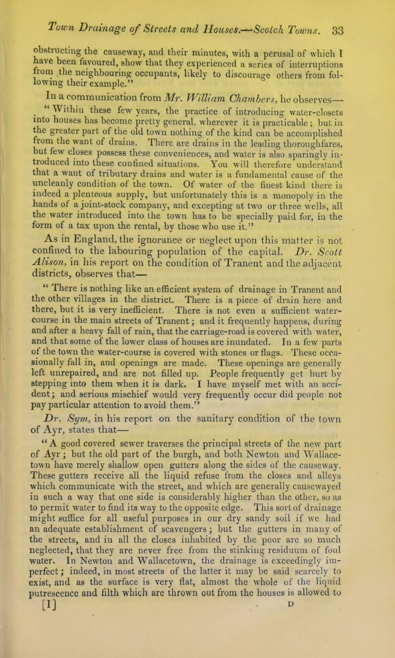 obstructing the causeway, and their minutes, with a perusal of which I have been favoured, show that they experienced a series of interruptions from ,the neighbouring occupants, likely to discourage otliers from fol- lowing their example.” In a communication from Mr. William Chambers, he observes— _ “ Within these few years, the practice of introducing water-closets into houses has become pretty general, wherever it is practicable; but in the greater part of the old town nothing of the kind can be accomplished from the want of drains. There are drains in the leading thoroughfares, but few closes possess these conveniences, and water is also sparingly in- troduced into these confined situations. You will therefore understand that a want of tributary drains and water is a fundamental cause of the uncleanly condition of the town. Of water of the finest kind there is indeed a plenteous supply, but unfortunately this is a monopoly in the hands of a joint-stock company, and excepting at two or three wells, all the water introduced into the town has to be specially paid for, in the form of a tax upon the rental, by those who use it.” As in England, the ignorance or neglect upon this matter is not confined to the labouring population of the capital. Dr. Scott Alison, in his report on the condition of Tranent and the adjacent districts, observes that— “ There is nothing like an efficient system of drainage in Tranent and the other villages in the district. There is a piece of drain here and there, but it is very inefficient. There is not even a sufficient water- course in the main streets of Tranent; and it frequently happens, during and after a heavy fall of rain, that the carriage-road is covered with water, and that some of the lower class of houses are inundated. In a few jiarts ot the town the water-course is covered with stones or flags. These occa- sionally fall in, and openings are made. These openings are generally left unrepaired, and are not filled up. People frequently get hurt by stepping into them when it is dark. I have myself met with an acci- dent ; and serious mischief would very frequently occur did people not pay particular attention to avoid them.” Dr. Sym, in his report on the sanitary condition of the town of Ayr, states that— “ A good covered sewer traverses the principal streets of the new' part of Ayr; but the old part of the burgh, and both Newton and Wallace- town have merely shallow open gutters along the sides of the causeway. These gutters receive all the liquid refuse from the closes and alleys which communicate with the street, and which are generally causewayed in such a way that one side is considerably higher than the other, so as to permit water to find its way to the opposite edge. This sort of drainage might suffice for all useful purposes in our dry sandy soil if we had an adequate establishment of scavengers; but the gutters in many of the streets, and in all the closes inhabited by the poor are so much neglected, that they are never free from the stinking residuum of foul water. In Newton and Wallacetowm, the drainage is exceedingly im- perfect ; indeed, in most streets of the latter it may be said scarcely to exist, and as the surface is very flat, almost the whole of the liquid putrescence and filth which are thrown out from the houses is allowed to
