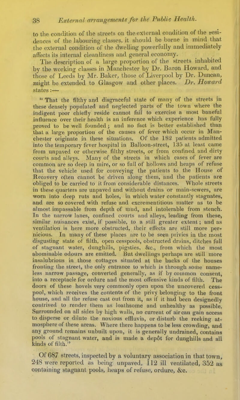 to the condition of the streets on the external condition of the resi- dences of the labouring classes, it should be borne in mind that the external condition of the dwelling powerfully and immediately affects its internal cleanliness and general economy. I’lie description of a large proportion of the streets inhabited by the working classes in Manchester by Dr, Baron Howard, and those of Leeds by Mr. Baker, those of Liverpool by Dr. Duncan, might be extended to Glasgow and other places. Dr. Howard states:— “ That the filthy and disgraceful state of many of the streets in these densely populated and neglected parts of the town where the indigent poor chiefly reside cannot fail to exercise a most baneful influence over their health is an inference which experience has fully proved to be well founded; and no fact is better established than that a large proportion of the causes of fever which occur in Man- chester originate in these situations. Of the 182 patients admitted into the temporary fever hospital in Balloon-street, 135 at least came from unpaved or othei’wise filthy streets, or from confined and dirty courts and alleys. Many of the streets in which cases of fever are common are so deep in mire, or so full of hollows and heaps of refuse that the vehicle used for conveying the patients to the House of Recovery often cannot be driven along them, arid the patients are obliged to be carried to it from considerable distances. Whole streets in these quarters are unpaved and without drains or main-sewers, are worn into deep ruts and holes, in which water constantly stagnates, and are so covered with refuse and excrementitious matter as to be almost impassable from depth of mud, and intolerable from stench. In the narrow lanes, confined courts and alleys, leading from these, similar nuisances exist, if possible, to a still greater extent; and as ventilation is here more obstructed, their effects are still more per- nicious. In many of these places are to be seen privies in the most disgusting state of filth, open cesspools, obstructed drains, ditches full of stagnant water, dunghills, pigsties, &c., from which the most abominable odours are emitted. But dwellings perhaps are still more insalubrious in those cottages situated at the backs of the houses fronting the street, the only entrance to which is through some name- less narrow passage, converted generally, as if by common consent, into a receptacle for ordure and the most offensive kinds of filth. The doors of these hovels very commonly open upon the uncovered cess- pool, which receives the contents of the privy belonging to the front house, and all the refuse cast out from it, as if it had been designedly contrived to render them as loathsome and unhealthy as possible. Surrounded on all sides by high walls, no current of air can gain access to disperse or dilute the noxious effluvia, or disturb the reeking at- mosphere of these areas. Where there happens to be less crowding, and any ground remains unbuilt upon, it is generally undrained, contains pools of stagnant water, and is made a depdt for dunghills and all kinds of filth.” Of 687 streets, inspected by a voluntary association in that town, 248 were reported as being unpaved, 112 ill ventilated, 352 as containing stagnant pools, heaps of refuse, ordure, &c.