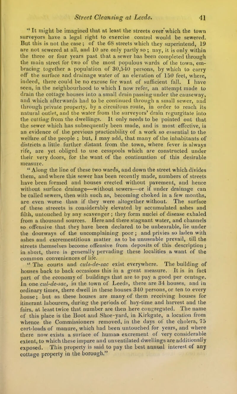 “ It might be imagined that at least the streets over'which the town surveyors have a legal right to exercise control would be sewered. But this is not the case; of the 68 streets which they superintend, 19 are not sewered at all, and 10 are only partly so; nay, it is only within the three or four years past that a sewer has been completed through the main street for two of the most populous wards of the town, em- bracing together a population of 30,540 persons, by which to carry off the surface and drainage W'ater of an elevation of 150 feet, where, indeed, there could be no excuse for want of sufficient fall. I have seen, in the neighbourhood to which I now refer, an attempt made to drain the cottage houses into a small drain passingunder the causeway, and which afterwards had to be continued through a small sewer, and through private property, by a circuitous route, in order to reach its natural outlet, and the water from the surveyors’ drain regurgitate into the cutting from the dwellings. It only needs to be pointed out that the sewer which has subsequently been made, and is most effective, is an evidence of the previous practicability of a work so essential to the w elfare of the people ; but, I may add, that many of the inhabitants of districts a little further distant from the town, where fever is always rife, are yet obliged to use cesspools which are constructed under their very doors, for the want of the continuation of this desirable measure. “ Along the line of these two wards, and down the street which divides them, and where this sewer has been recently made, numbers of streets have been formed and houses erected without pavement, and hence without surface drainage—without sewers—or if under drainage can be called sewers, then with such as, becoming choked in a few months, are even worse than if they were altogether without. The surface of these streeets is considerably elevated by accumulated ashes and filth, untouched by any scavenger ; they form nuclei of disease exhaled from a thousand sources. Here and there stagnant water, and channels so offensive that they have been declared to be unbearable, lie under the doorways of the uncomplaining poor; and privies so laden with ashes and excrementitious matter as to be unuseable prevail, till the streets themselves become offensive from deposits of this description ; in short, there is generally pervading these localities a want of the common conveniences of life. “ The courts and culs-de~sac exist everywhere. The building of houses back to back occasions this in a great measure. It is in fact part of the economy of buildings that are to pay a good per centage. In one cul-de-sac, in the town of Leeds, there are 34 houses, and in ordinary times, there dwell in these houses 340 persons, or fen to every house; but as these houses are many of them receiving houses for itinerant labourers, during the periods of hay-time and harvest and the fairs, at least twice that number are then here congregated. The name of tins place is the Boot and Shoe-yard, in Kirkgate, a location from whence the Commissioners removed, in the days of the cholera, 75 cart-loads of manure, which had been untouched for years, and where there now exists a surface of human excrement of very considerable extent, to which these impure and unventilated dwellings are additionally exposed. This property is said to pay the best annual interest of any cottage property in the borough.”