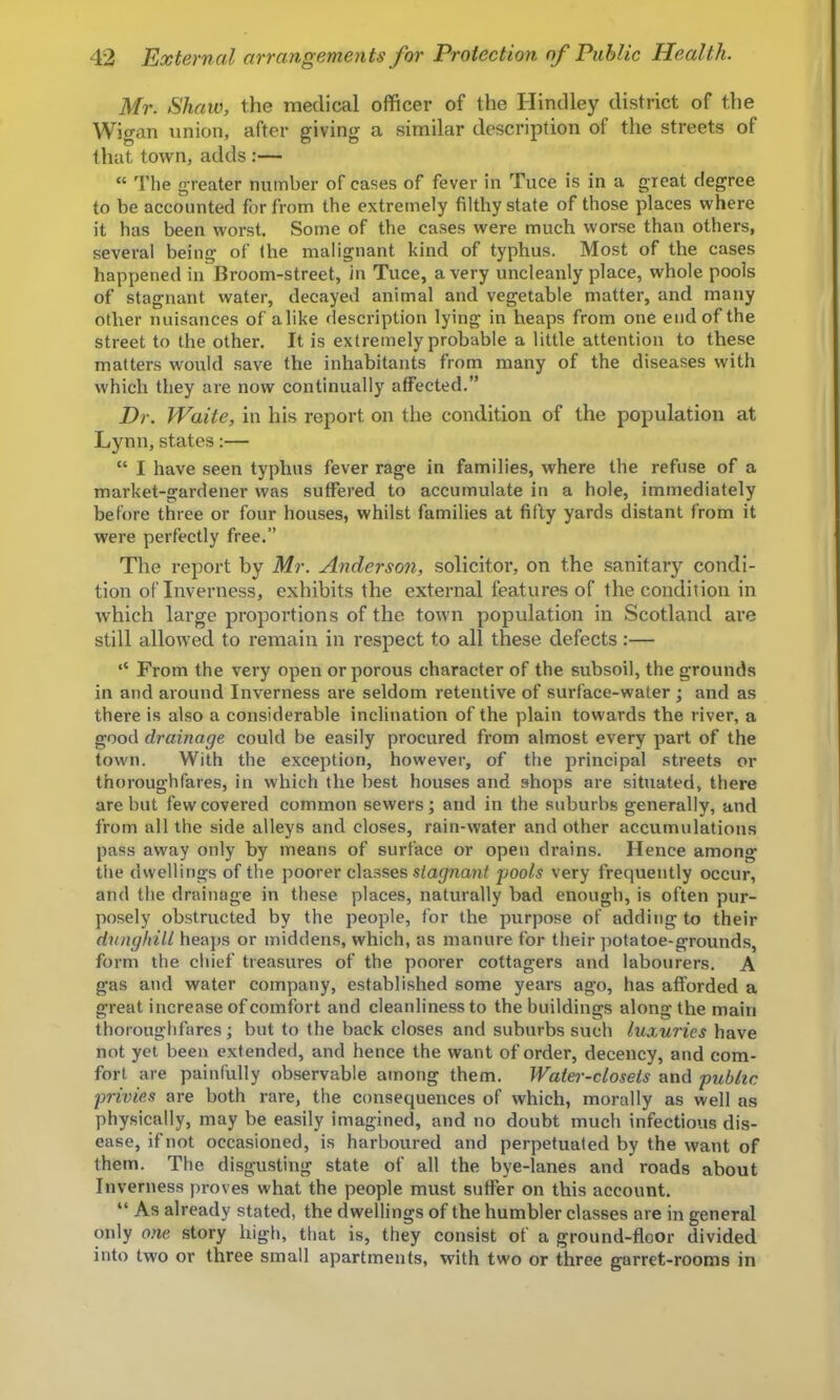 Mr. Shaw, the medical officer of the Hindley district of the Wigan union, after giving a similar description of the streets of that town, adds :— “ Tlie greater number of cases of fever in Tuce is in a great degree to be accounted for from the extremely filthy state of those places where it has been worst. Some of the cases were much worse than others, several being of the malignant kind of typhus. Most of the cases happened in Broom-street, in Tuce, a very uncleanly place, whole pools of stagnant water, decayed animal and vegetable matter, and many other nuisances of alike description lying in heaps from one end of the street to the other. It is extremely probable a little attention to these matters would save the inhabitants from many of the diseases with which they are now continually affected.” Dr. Waite, in his report on the condition of the population at Lynn, states:— “ I have seen typhus fever rage in families, where the refuse of a market-gardener was suffered to accumulate in a hole, immediately before three or four houses, whilst families at fifty yards distant from it were perfectly free.” The report by Mr. Anderson, solicitor, on the sanitary condi- tion of Inverness, exhibits the external features of the condition in which large proportions of the town population in Scotland are still allowed to remain in respect to all these defects:— ‘‘ From the very open or porous character of the subsoil, the grounds in and around Inverness are seldom retentive of surface-water ; and as there is also a considerable inclination of the plain towards the river, a good drainage could be easily procured from almost every part of the town. With the exception, however, of the principal streets or thoroughfares, in which the best houses and shops are situated, there are but few covered common sewers; and in the suburbs generally, and from all the side alleys and closes, rain-water and other accumulations pass away only by means of surface or open drains. Hence among the dwellings of the poorer classes stagnant pools very frequently occur, and the drainage in these places, naturally bad enough, is often pur- posely obstructed by the people, for the purpose of addiiig to their dunghill heaps or middens, which, as manure for their potatoe-grounds, form the cliief treasures of the poorer cottagers and labourers. A gas and water company, established some years ago, has afforded a great increase of comfort and cleanliness to the buildings along the main thoroughfares; but to the back closes and suburbs such luxuries have not yet been extended, and hence the want of order, decency, and com- fort are painfully observable among them. Water-closets and public privies are both rare, the consequences of which, morally as well as physically, may be easily imagined, and no doubt much infectious dis- ease, if not occasioned, is harboured and perpetuated by the want of them. The disgusting state of all the bye-lanes and roads about Inverness proves what the people must suffer on this account. “ As already stated, the dwellings of the humbler classes are in general only one story high, that is, they consist of a ground-floor divided into two or three small apartments, with two or three garret-rooms in