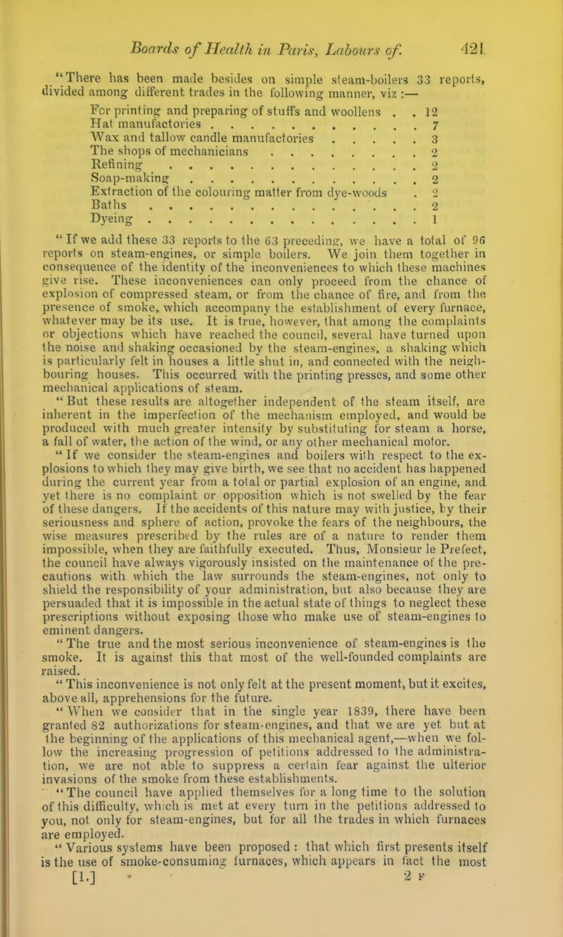 “There has been made besides on simple steam-boilers 33 reports, divided among different trades in the following manner, viz ;— For printing and preparing of stuffs and woollens . .12 Hat manufactories 7 Wax and tallow candle manufactories 3 The shops of mechanicians 2 Refining 2 Soap-making 2 Extraction of the colouring matter from dye-woods . 2 Baths 2 Dyeing 1 “ If we add these 33 reports to the 63 precedin<r, we have a total of 96 reports on steam-engines, or simple boilers. We join them together in consequence of the identity of the inconveniences to which these machines give rise. These inconveniences can only proceed from the chance of explosion of compressed steam, or from the chance of fire, and from the presence of smoke, which accompany the establishment of every furnace, whatever may be its use. It is true, however, that among the complaints or objections which have reached the council, several have turned upon the noise and shaking occasioned by the steam-engines, a shaking which is particularly felt in houses a little shut in, and connected with the neigh- bouring houses. This occurred with the printing presses, and some other mechanical applications of steam. “ But these results are altogether independent of the steam itself, are inherent in the imperfection of the mechanism employed, and would be produced with much greater intensity by substituting for steam a horse, a fall of water, the action of the wind, or any other mechanical motor. “ If we consider the steam-engines and boilers with respect to the ex- plosions to which they may give birth, we see that no accident has happened during the current year from a total or partial explosion of an engine, and yet there is no complaint or opposition which is not swelled by the fear of these dangers. If the accidents of this nature may with justice, by their seriousness and sphere of action, provoke the fears of the neighbours, the wise measures prescribed by the rules are of a nature to render them impossible, when they are faithfully executed. Thus, Monsieur le Prefect, the council have always vigorously insisted on the maintenance of the pre- cautions with which the law surrounds the steam-engines, not only to shield the responsibility of your administration, but also because they are persuaded that it is impossible in the actual state of things to neglect these prescriptions without exposing those who make use of steam-engines to eminent dangers. “The true and the most serious inconvenience of steam-engines is the smoke. It is against this that most of the well-founded complaints are raised. “ This inconvenience is not only felt at the present moment, but it excites, above all, apprehensions for the future. “When we consider that in the single year 1839, there have been granted 82 authorizations for steam-engines, and that we are yet but at the beginning of the applications of this mechanical agent,—when we fol- low the increasing y)rogression of petitions addressed to the administra- tion, we are not able to suppress a certain fear against the ulterior invasions of the smoke from these establishments. “The council have applied themselves for a long time to the solution of this difficulty, which is met at every turn in the petitions addressed to you, not only for steam-engines, but for all the trades in which furnaces are employed. “ Various systems have been proposed : that which first presents itself is the use of smoke-consuming lurnaces, which appears in fact the most [1.] ♦ 2 V