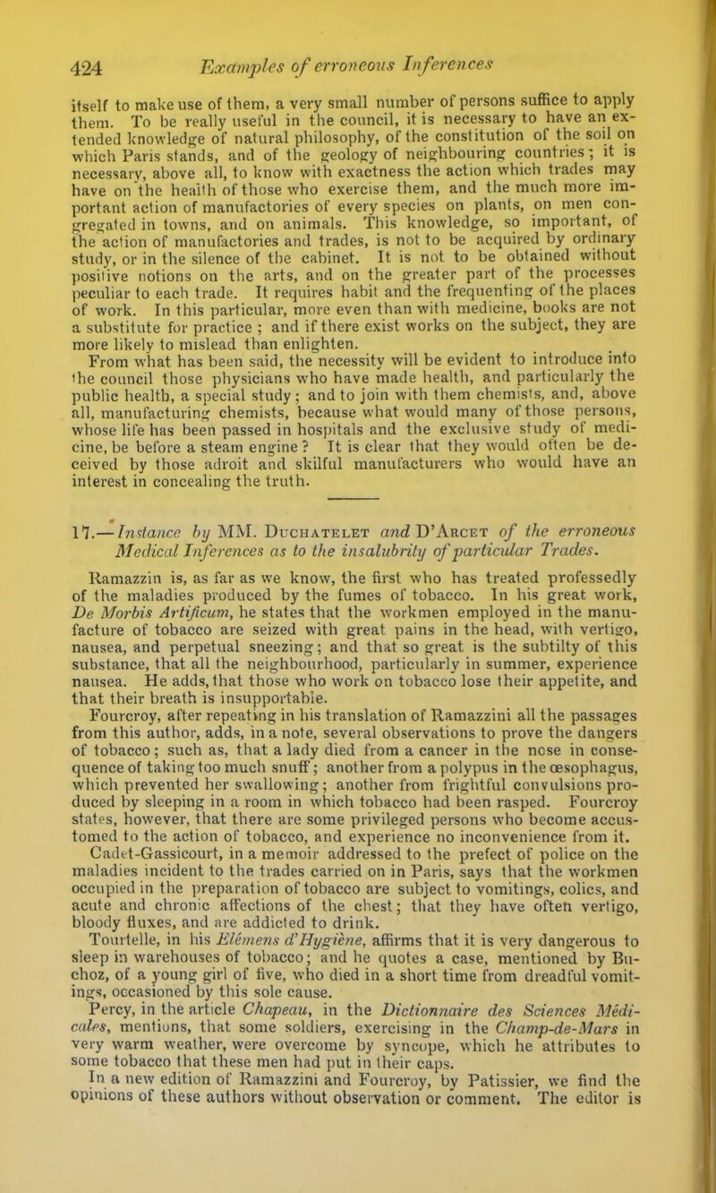 itself to make use of them, a very small number of persons suffice to apply them. To be really useful in the council, it is necessary to have an ex- tended knowledge of natural philosophy, of the constitution of the soil on which Paris stands, and of the geology of neighbouring countries’, it is necessary, above all, to know with exactness the action which trades may have on the health of those who exercise them, and the much more im- portant action of manufactories of every species on plants, on men con- gregated in towns, and on animals. This knowledge, so important, of the action of manufactories and trades, is not to be acquired by ordinary study, or in the silence of the cabinet. It is not to be obtained without ])Ositive notions on the arts, and on the greater part of the processes ])eculiar to each trade. It requires habit and the frequenting of the places of work. In this particular, more even than with medicine, books are not a substitute for practice ; and if there exist works on the subject, they are more likely to mislead than enlighten. From what has been said, the necessity will be evident to introduce into the council those physicians who have made health, and particularly the public health, a special study; and to join with them chemists, and, above all, manufacturing chemists, because what would many of those persons, whose life has been passed in hospitals and the exclusive study of medi- cine, be before a steam engine? It is clear that they would often be de- ceived by those adroit and skilful manufacturers who would have an interest in concealing the truth. 17.— Instance hij MM. Duchatelet and! D’Arcet of the erroneous Medicallnfci-ences as to the insalubrity of particular Trades. Ramazzin is, as far as we know, the first who has treated professedly of the maladies produced by the fumes of tobacco. In his great work, De Mortis Artificum, he states that the workmen employed in the manu- facture of tobacco are seized with great pains in the head, w’ith vertigo, nausea, and perpetual sneezing; and that so great is the subtilty of this substance, that all the neighbourhood, particularly in summer, experience nausea. He adds, that those who work on tobacco lose their appetite, and that their breath is insupportable. Fourcroy, after repeating in his translation of Ramazzini all the passages from this author, adds, in a note, several observations to prove the dangers of tobacco; such as, that a lady died from a cancer in the nose in conse- quence of taking too much snuff; another from a polypus in the oesophagus, which prevented her swallowing; another from frightful convulsions pro- duced by sleeping in a room in which tobacco had been rasped. Fourcroy states, however, that there are some privileged persons who become accu.s- tomed to the action of tobacco, and experience no inconvenience from it. Cadet-Gassicourt, in a memoir addressed to the prefect of police on the maladies incident to the trades carried on in Paris, says that the workmen occupied in the preparation of tobacco ai'e subject to vomitings, colics, and acute and chronic affections of the chest; that they have often vertigo, bloody fluxes, and are addicted to drink. Tourtelle, in his Elemens dHygiene, affirms that it is very dangerous to sleep in warehouses of tobacco; and he quotes a case, mentioned by Bu- choz, of a young girl of five, who died in a short time from dreadful vomit- ings, occasioned by this sole cause. Percy, in the article Chapeau, in the Dictionnaire des Sciences Medi- cates, mentions, that some soldiers, exercising in the Champ-de-Mars in very warm weather, were overcome by syncope, which he attributes to some tobacco that these men had put in their caps. In a new edition of Ramazzini and Fourcroy, by Patissier, we find the opinions of these authors without observation or comment. The editor is