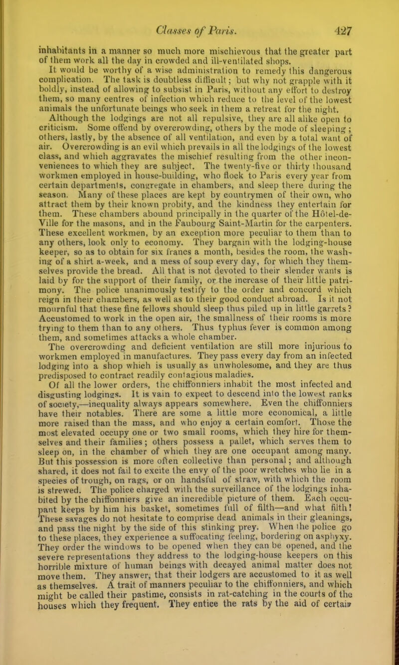 inhabitants in a manner so much more mischievous that the greater part of them work all the day in crowded and ill-venlilated shops. It would be worthy of a wise administration to remedy this dangerous complication. The task is doubtless ditlicult; but why not grapple with it boldly, instead of allowing to subsist in Paris, without any effort to destroy them, so many centres of infection which reduce to the level of the lowest animals the unfortunate beings who seek in them a retreat for the night. Although the lodgings are not all repulsive, they are all alike open to criticism. Some offend by overcrowding, others by the mode of sleeping ; others, lastly, by the absence of all ventilation, and even by a total want of air. Overcrowding is an evil which prevails in all the lodgings of the lowest class, and which aggravates the mischief resulting from the other incon- veniences to which they are subject. The twenty-five or thirty thousand workmen employed in house-building, who flock to Paris every year from certain departments, congregate in chambers, and sleep there during the season. Many of these places are kept by countrymen of their own, who attract them by their known probity, and the kindness they entertain for them. These chambers abound principally in the quarter of the H6tel-de- Ville for the masons, and in the Faubourg Saint-Martin for the carpenters. These excellent workmen, by an exception more peculiar to them than to any others, look only to economy. They bargain with the lodging-house keeper, so as to obtain for six francs a month, besides the room, the wash- ing of a shirt a-week, and a mess of soup every day, for which they them- selves provide the bread. All that is not devoted to their slender w'ants is laid by for the support of their family, or the increase of their little patri- mony. The police unanimously testify to the order and concord which reign in their chambers, as well as to their good conduct abroad. Is it not mournful that these fine fellows should sleep thus piled up in little garrets? Accustomed to work in the open air, the smallness of their rooms is more trying to them than to any others. Thus typhus fever is common among them, and sometimes attacks a whole chamber. The overcrowding and deficient ventilation are still more injurious to workmen employed in manufactures. They pass every day from an infected lodging into a shop which is usually as unwholesome, and they are thus predisposed to contract readily contagious maladies. Of all the lower orders, the chiffonniers inhabit the most infected and disgusting lodgings. It is vain to expect to descend into the lowest ranks of society,—inequality always appears somewhere. Even the chiffonniers have their notables. There are some a little more economical, a little more raised than the mass, and who enjoy a certain comfort. Those the most elevated occupy one or two small rooms, which they hire for them- selves and their families; others possess a pallet, which serves them to sleep on, in the chamber of which they are one occupant among many. But this possession is more often collective than personal; and although shared, it does not fail to excite the envy of the poor wretches who lie in a species of trough, on rags, or on handsful of straw, with which the room is strewed. The police charged with the surveillance of the lodgings inha- bited by the chiffonniers give an incredible picture of them. Each occu- pant keeps by him his basket, sometimes full of filth—and what filth! These savages do not hesitate to comprise dead animals in their gleanings, and pass the night by the side of this stinking prey. When the police go to these places, they experience a suffocating feeling, bordering on asphyxy. They order the windows to be opened when they can be opened, and the severe representations they address to the lodging-house keepers on this horrible mixture of human beings with decayed animal matter does not move them. They answer, that their lodgers are accustomed to it as well as themselves. A trait of manners peculiar to the chiffonniers, and which might be called their pastime, consists in rat-catching in the courts of the houses which they frequent. They entice the rats by the aid of certain