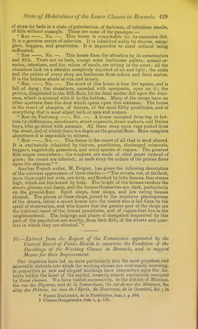 of straw for beds in a state of putrefaction, of darkness, of infectious smells, of filth without example. These are some of the passages:— “ Rue , No. —. This house is remarkable for its excessive dirt. It is a genuine centre of infection. It is inhabited solely by thieves, smug- glers, beggars, and prostitutes. It is impossible to enter without being suffocated. “ Rue , No. —. This house fixes the attention by its construction and filth. There are no beds, except some loathsome pallets; animal re- mains, intestines, and the refuse of meals, are rotting in the court; all the chambers look on a corridor completely deprived of air and light; the sinks and the privies of every story are loathsome from ordure and fecal matter. It is the hideous abode of vice and misery. “ Rue , No. —. The court of this house is four feet square, and is full of dung; the chambers, crowded uith occupants, open on it; the privies, dilapidated to the fifth floor, let the fecal matter fall upon the stair- case, which is covered with it to the bottom. Many of the rooms have no other aperture than the door which opens upon this staircase. The house is the resoit of sharpers, of thieves, of the most filthy prostitutes, and of everything that is most abject both of men and women. “ Rue du Faubourg , No. —. A house occupied from top to bot- tom l)y chitfonniers, mendicants, street-organists, street-walkers, and Italian boys, who go about with animals. All these sleep upon rags picked from the street, and of which there is a depot on the ground-floor. More complete abjectness it is impossible to witness. “ Rue , No. —. This house is the resort of all that is most abased. It is exclusively inhabited by thieves, prostitutes, discharged criminals, beggar.s, vagabonds, gamesters, and every species of rogues. The greatest filth reigns everywhere; the windows are made of oiled paper instead of glass; the rooms are infected; at each story the ordure of the privies flows upon the staircase.” * Another French writer, M. Fregier, has given the following description of the external appearance of these abodes :—“The streets, not, at farthest, more than eight feet wide, are dirty, and flanked by lofty houses, four stories high, which are blackened by time. The height of the houses renders the streets gloomy and damp, and the houses themselve.s are dark, particularly on the ground-floor. Spirit shops, beer shop.s, and low eating houses abound. The gloom of these shops, joined to the repulsive physiognomy of the streets, infuse a secret horror into the visitor who is led there by the spirit of observation, and who knows that the greater part of the shops are the habitual resort of the lowest prostitutes, and of rogues that live in the neighbourhood. The lodgings and places of dissipation frequented by this part of the population are worthy, from their filth, of the streets and quar- ters in which they are situated.”t 20.—Extract from the Report of the Commission appointed hj the Central Board of Public Health to ascertain the Condition of the Duellings of the Working Classes in Brussels, and to suggest Means for their Improvement. Our inquiries have led us more particularly info the most populous and miserable districts into which the working classes are continually crowding, in proportion as new and elegant buildings have encroached upon the dis- tricts within the heart of the capital, formerly almost exclusively occupied by those classes. We have visited successively, in the district ol Minimes, the rue des Pignons, and de la Samarita7ie, the cul-de-sac des Minimes, the alley des FrHres, les rues de I'Epris, du Bourreuu, de la Oventail, &c.; in * Parent Ducliatelet, de la Prostitution, tom. i. p. 504.