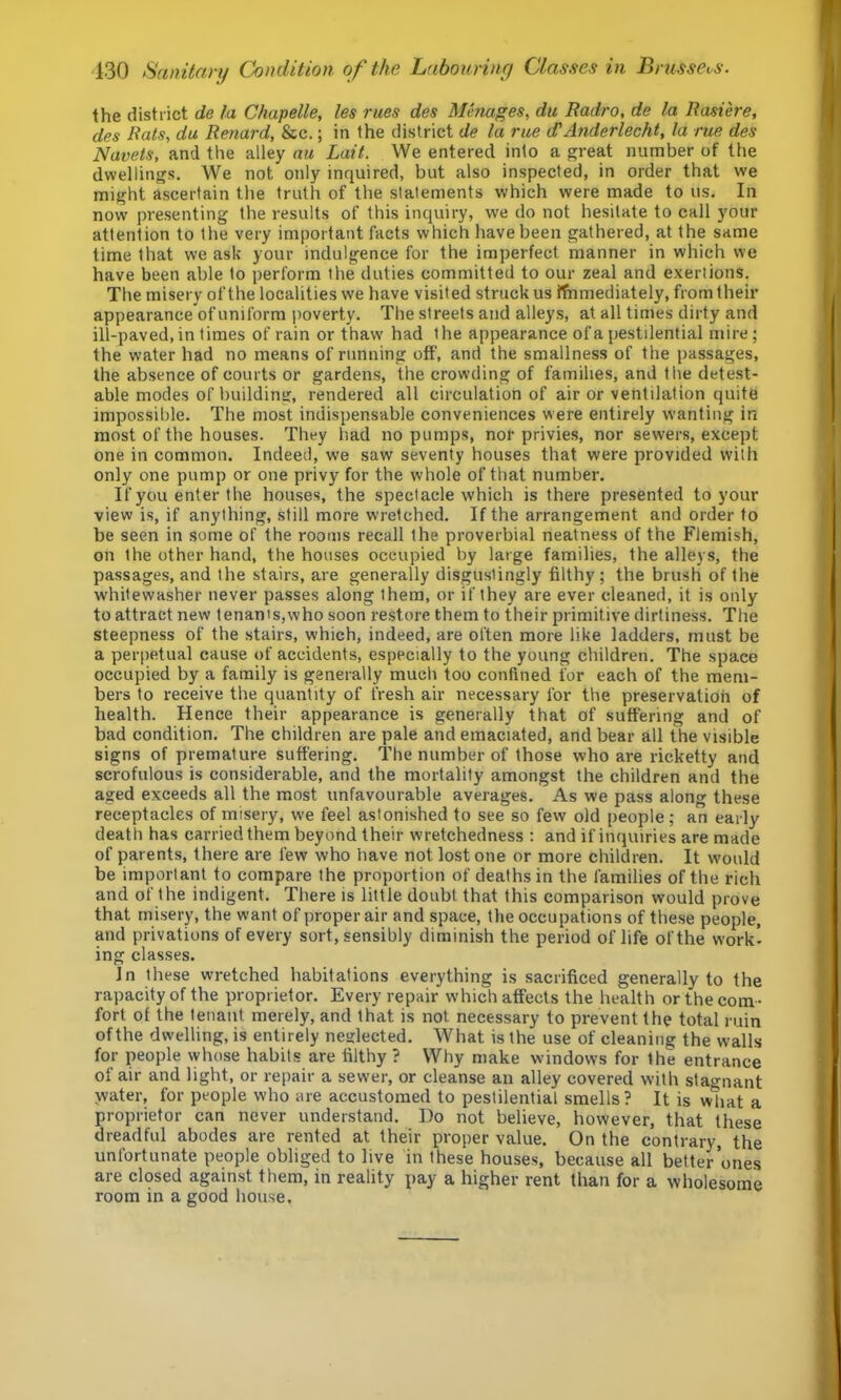 130 Sanitary Condition of the Labourinrf Classes in Brussels. the district de la Chapelle, les rues des Manages, du Radro, de la Rasiere, des Rats, du Renard, &c.; in the district de la rue d'Anderlecht, la rue des Navels, and the alley au Lait. We entered into a great number of the dwellings. We not only inquired, but also inspected, in order that we might ascertain the truth of the statements which were made to us. In now presenting the results of this inquiry, we do not hesitate to call your attention to the very important facts which have been gathered, at the same time that we ask your indulgence for the imperfect manner in which we have been able to perform the duties committed to our zeal and exertions. The misery of the localities we have visited struck us ffnmediately, from their appearance of uniform poverty. The streets and alleys, at all times dirty and ill-paved, in times of rain or thaw had the appearance of a pestilential mire; the water had no means of running off, and the smallness of the passages, the absence of courts or gardens, the crowding of families, and the detest- able modes of building, rendered all circulation of air or ventilation quite impossible. The most indispensable conveniences were entirely wanting in most of the houses. They had no pumps, nor privies, nor sewers, except one in common. Indeed, we saw seventy houses that were provided with only one pump or one privy for the whole of that number. If you enter the houses, the spectacle which is there presented to your view is, if anything, still more wretched. If the arrangement and order to be seen in some of the rooms recall the proverbial neatness of the Flemish, on the other hand, the houses occupied by large families, the alleys, the passages, and the stairs, are generally disgustingly filthy; the brush of the w'hitewasher never passes along them, or if they are ever cleaned, it is only to attract new tenants,who soon restore them to their primitive dirtiness. The steepness of the stairs, which, indeed, are often more like ladders, must be a perpetual cause of accidents, especially to the young children. The space occupied by a family is generally much too confined for each of the mem- bers to receive the quantity of fresh air necessary for the preservation of health. Hence their appearance is generally that of suffering and of bad condition. The children are pale and emaciated, and bear all the visible signs of premature suffering. The number of those who are ricketty and scrofulous is considerable, and the mortality amongst the children and the aged exceeds all the most unfavourable averages. As we pass along these receptacles of misery, we feel astonished to see so few old people; an early death has carried them beyond their wretchedness : and if inquiries are made of parents, there are few who have not lost one or more children. It would be important to compare the proportion of deaths in the families of the rich and of the indigent. There is little doubt that this comparison would prove that misery, the want of proper air and space, the occupations of these people, and privations of every sort, sensibly diminish the period of life of the work* ing classes. In these wretched habitations everything is sacrificed generally to the rapacity of the proprietor. Every repair which affects the health or the com- fort of the tenant merely, and that is not necessary to prevent the total ruin of the dwelling, is entirely neglected. What is the use of cleaning the walls for people whose habits are filthy ? Why make windows for the entrance of air and light, or repair a sewer, or cleanse an alley covered with stagnant water, for people who are accustomed to pestilential smells? It is what a proprietor can never understand. Do not believe, however, that these dreadful abodes are rented at their proper value. On the contrary, the unfortunate people obliged to live in these houses, because all better’ones are closed against them, in reality pay a higher rent than for a wholesome room in a good house.