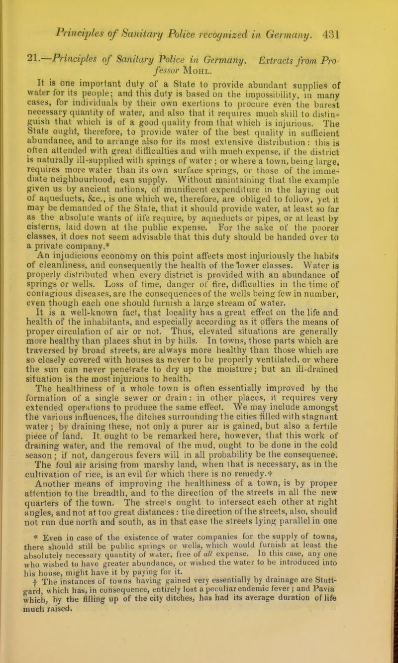 21- Principles of Sanitary Police in Germany. Extracts from Pro fessor Mohl. It is one important duty of a State to provide abundant supplies of water for its people; and this duty is based on the impossibility, in many cases, for individuals by their own exertions to procure even'the barest necessary quantity of water, and also that it requires much skill to distin- guish that which is of a good quality from that which is injurious. The State ought, therefore, to provide water of the best quality in sufficient abundance, and to arrange also for its most extensive distribution : this is often attended with great difficulties and with much expense, if the district is naturally ill-supplied with springs of water ; or where a town, being large, requires more water than its own surface springs, or those of the imme- diate neighbourhood, can supply. Without maintaining that the example given us by ancient nations, of munificent expenditure in the laying out of aqueducts, &c., is one which we, therefore, are obliged to follow, yet it may be demanded of the State, that it should provide water, at least so far as the absolute wants of life require, by aqueducts or pipes, or at least by cisterns, laid down at the public expense. For the sake of the poorer classes, it does not seem advisable that this duty should be handed over to a private company.* An injudicious economy on this point affects most injuriously the habits of cleanliness, and consequently the health of the lower classes. Water is properly distributed when every district is provided with an abundance of springs or wells. Loss of time, danger of fire, difficulties in the time of contagious diseases, are the consequences of the w-ells being few in number, even though each one should furnish a large stream of water. It is a well-known fact, that locality has a great effect on the life and health of the inhabitants, and especially according as it offers the means of proper circulation of air or not. Thus, elevated situations are generally more healthy than places shut in by hills. In towns, those parts which are traversed by broad streets, are always more healthy than those which are so closely covered with houses as never to be properly ventilated, or where the sun can never penetrate to dry up the moisture; but an ill-drained situation is the most injurious to health. The healthiness of a whole town is often essentially improved by the formation of a single sewer or drain: in other places, it requires very extended operations to produce the same effect. We may include amongst the various influences, the ditches surrounding the cities filled with stagnant water; by draining these, not only a purer air is gained, but also a fertile piece of land. It ought to be remarked here, however, that this work of draining water, and the removal of the mud, ought to be done in the cold season; if not, dangerous fevers will in all probability be the consequence. The foul air arising from marshy land, when that is necessary, as in the cultivation of rice, is an evil for which there is no remedy.'!' Another means of improving the healthiness of a town, is by proper attention to the breadth, and to the direction of the streets in all the new quarters of the town. The streets ought to intersect each other at right angles, and not at too great distances: the direction of the streets, also, should not run due north and south, as in that case the streets lying parallel in one * Even in case of the existence of water companies for the supply of towns, there should still be public springs or wells, which would furnish at least the absolutely necessary quantity of water, free ot all expense. In this case, any one who wished to have greater abundance, or wished the water to be introduced into his house, might have it by paying for it. t The instances of towns having gained very essentially by drainage are Stutt- gard, which has, in consequence, entirely lost a peculiar endemic fever; and Pavia which, by the filling up of the city ditches, has had its average duration of life much raised.