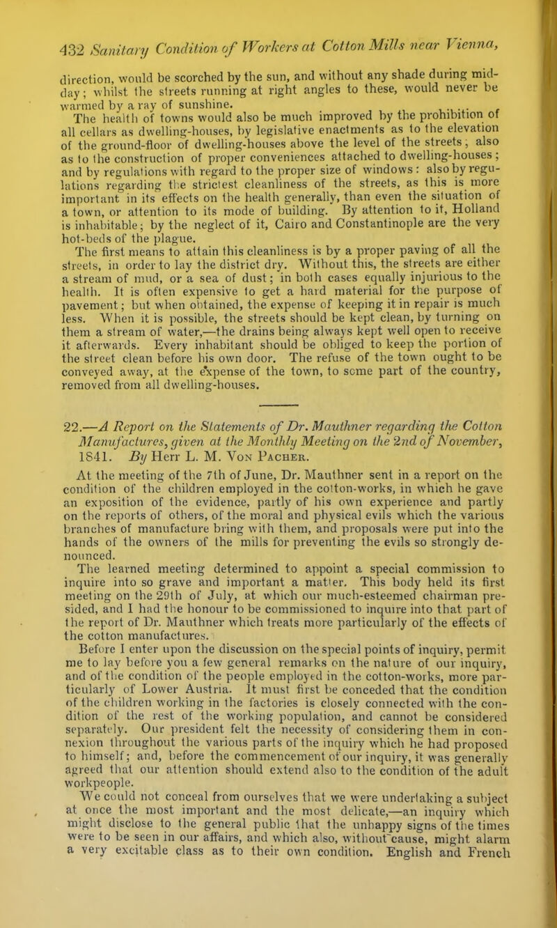 direction, would be scorched by the sun, and without any shade during mid- day ; whilst the streets running at right angles to these, would never be warmed by a ray of sunshine. The health of towns w'ould also be much improved by the prohibition of all cellars as dwelling-houses, by legislative enactments as to the elevation of the ground-floor of dwelling-houses above the level of the streets, also as to the construction of proper conveniences attached to dwelling-houses ; and by regulations with regard to the proper size of windows: also by regu- lations regarding the strictest cleanliness of the streets, as this is^ more important in its effects on the health generally, than even the situation of a town, or attention to its mode of building. By attention to it, Holland is inhabitable; by the neglect of it, Cairo and Constantinople are the very hot-beds of the plague. The first means to attain this cleanliness is by a proper paving of all the streets, in order to lay the district dry. Without this, the streets are either a stream of mud, or a sea of dust; in both cases equally injurious to the health. It is often expensive to get a hard material for tlie purpose ot pavement; but when obtained, the expense of keeping it in repair is much less. When it is possible, the streets should be kept clean, by turning on them a stream of water,^—the drains being always kept well open to receive it afterwards. Every inhabitant should be obliged to keep the portion of the street clean before his own door. The refuse of the town ought to be conveyed away, at the e*xpense of the town, to seme part of the country, removed from all dwelling-houses. 22.—A Report on the Statements of Dr. Mauthner regarding the Colton Manufactures, given at the Monthly Meeting on the 2nd of November, 1841. By Herr L. M. Von Pacher. At the meeting of the 7th of June, Dr. Mauthner sent in a report on the condition of the children employed in the cotton-works, in which he gave an exposition of the evidence, partly of his own experience and partly on the reports of others, of the moral and physical evils which the various branches of manufacture bring with them, and proposals were put into the hands of the owners of the mills for preventing the evils so strongly de- nounced. The learned meeting determined to appoint a special commission to inquire into so grave and important a matier. This body held its first meeting on the 29th of July, at which our much-esteemed chairman pre- sided, and 1 had the honour to be commissioned to inquire into that part of the report of Dr. Mauthner which treats more particularly of the effects of the cotton manufacture.s. Before 1 enter upon the discussion on the special points of inquiry, permit me to lay before you a few general remarks on the nature of our inquiry, and of the condition of the people employed in the cotton-works, more par- ticularly of Lower Austria. It must first be conceded that the condition of the children working in the factories is closely connected with the con- dition of the rest of the working population, and cannot be considered separately. Our president felt the necessity of considering them in con- nexion throughout the various parts of the inquiry which he had proposed to himself; and, before the commencement of our inquiry, it was generally agreed that our attention should extend also to the condition of the adult workpeople. We could not conceal from ourselves that we were undertaking a subject at once the most important and the most delicate,—an inquiry which might disclose to the general public that the unhappy signs of the times were to be seen in our affairs, and which also, without'eause, might alarm a very excitable class as to their own condition. English and French